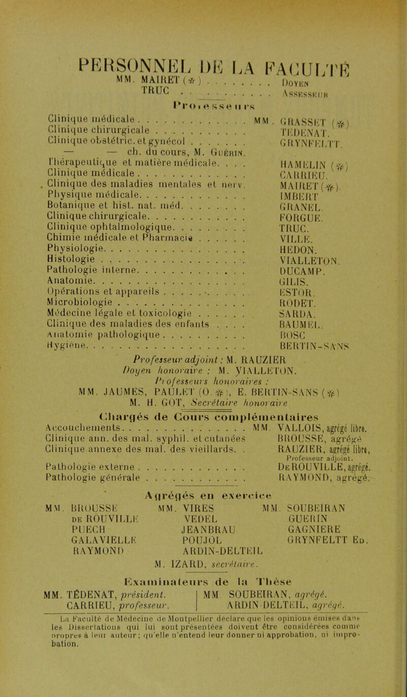 PKHSONNKI. DK K A MM. MAIHET(*) . . . TRUC l*ro ■ sse II rs KA(JUi;i'K . Doykn Assksskijk Clinique médicale MM. CRASSI>:T Clinique chirurgicale TI-IDKNAT.^ Clinique obslélric. et gynécol G({Yi\'KKI>T'r — — ch. du cours, M. Guérin. l’hérapeuLiCjUe et matière médicale. . . . HAMKLIN (Vf-' Clinique médicale CAUIUKU. ‘ . Clinique des maladies mentales et uei v. MAIRET(Y(‘). Physique médicale IMBIUIT Botanique et hist. nat. méd GRANKL. Clinique chirurgicale FORGUK. Clinique ophtalmologique TRUC. Chimie médicale et Pharmacie VILLE. Physiologie REDON. Histologie . VIALLETON. Pathologie interne DUCAMP. Anatomie GILIS. Opérations et appareils • liSTOR. Microbiologie RODET. Médecine légale et toxicologie SARDA. Clinique des maladies des enfants .... BAUMEL. Anatomie pathologique BOSC Hygiène BEimN-SANS Professeur adjoint : M. RAÜZIER Doyen honoraire: M. VIALLETiJN. Pi ofesseurs honoraires : MM. JAUMES, PAULET (O. E. BEBTIN-SANS ( M. H. GOT, Secrétaire honoraire Cliar(|és de Conr.s complémentaires Ac.couchements MM. VALLOIS,agrégé libre. Clinique ann. des mal. syphil. et cutanées BROUSSE, agrégé Clinique annexe des mal. des vieillards. . RAUZlER, agrégé libre, Pathologie externe . Pathologie générale Professeur adjoiat. De ROUVILLE, agrégé. RAYMOND, agrégé. MM. BROUSSE DE ROUVILLE PUECH GALAVIELLE RAYMOND Vprégés en exer MM. VIRES VE DEL JEANBRAU POU.IOL ARDIN-DELTI MM. SOUBEIRAN GUERIN GAGNIERE GRYNFELTT Ed. M. IZARD, secrétaire. I^Lxamiiiatenrs de la 'l'Iièse MM. TÉDENAT, président. MM SOUBEIRAN, agrégé. CARRIEU, professeur. ARDIN DELTEIL, agrégé. La Faculté de Médecine de Montpellier déclare que les opinions émises daui. les Dissertations qui lui sont présentées doivent être considérées comme propres à leur auteur ; qu’elle n’entend leur donner ni approbation, ni impro- bation.