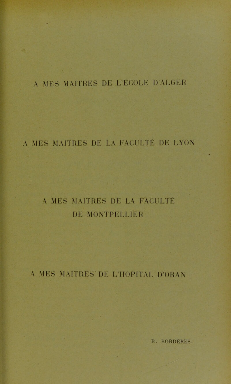 A MES' MAITRES DE L’ÉCOLE D’ALGER A MES MAITRES DE LA FACULTÉ DE LYON A MES MAITRES DE LA FACULTE DE MONTPELLIER A MES MAITRES’ DE L’HOPITAL D’ORAN