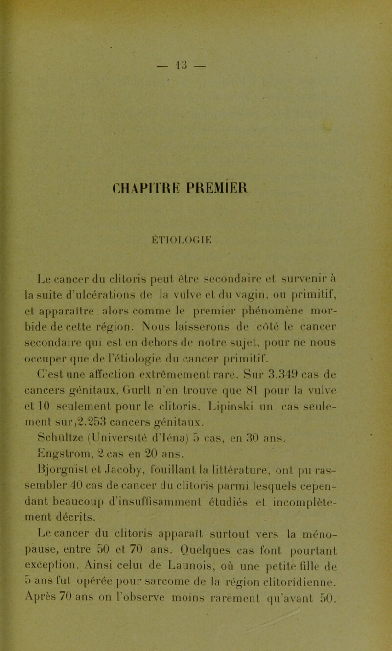 CHAPITRE PREMiEH KTIOUKIIK ; ' if; J Le cancer du clitoris |ieiit être secondaii’c et sui’venii' à la suite d’ulcérations de la vulve et du vagin, ou |>rimitii‘, et aj)[)araître alors comme le premier |)hénomène mor- : bide de cette région. .Nous laisserons de coté le cancer secondaire (jui est en dehors de notre sujet, poui‘ ne nous ; occuper (jue de l’étiologie du cancer j)rimilir. • -J C’est une alTection extrêmement rai’e. Sui‘ 3.319 cas de cancers génitaux, durit n’en trouve que 81 poui* la vulv(* et 10 seulement pour le clitoris. Lipinski un cas seule- ' ment sur,2.253 cancers génitaux. Schüllze (üniversilé d’Iéna) 5 cas, en 30 ans. Kngstrom, 2 cas en 20 ans. Bjoi’gnisl et.Iacohy, Ibuillant la lilléi-ature, ont j)U ras- sembler 10 cas de cancer du clitoris pai*mi lesquels cepen- dant beaucoup d’insullisammenl étudiés et incomplète- ment décrits. Le cancer du clitoris aj)j)araît surtout vers la méno- pause, entre 50 et 70 ans. Quelques cas font pourtant exceplion. Ainsi celui de Launois, où une |)etite lille de O ans lut 0[)érée j)Our sarcome de la région clitoridienne. Après 70 ans on l’observe moins rarement qu’avant 50,