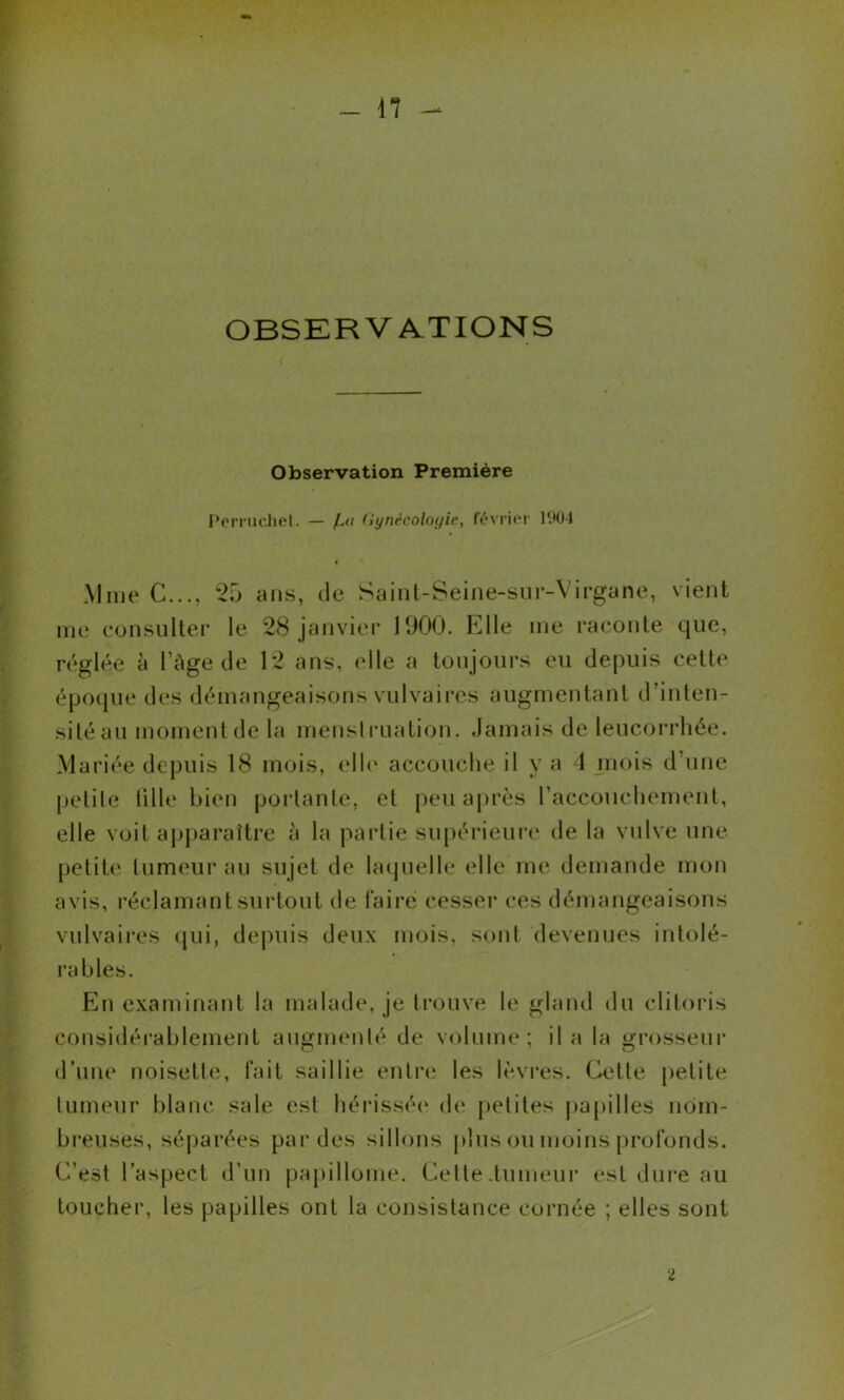 - n - OBSERVATIONS Observation Première PeiTiH'Jiel. — (iynécolof/ie, février lOü-1 Mme C..., ans, de Saint-Seine-siir-Virgane, vient me consulter le 28 janvier 1900. Elle me raconte que, réglée à l’Age de 12 ans, elle a toujours eu depuis cette époijue des démangeaisons vulvaires augmentant d’inten- sité au moment de la menslrualion. damais de leucorrhée. Mariée depuis 18 mois, elh‘ accouche il y a 1 mois d’une pelile ülle bien portante, et peu après l’accouchement, elle voit ajiparaître à la partie supéiaeure de la vulve une petite tumeur au sujet de laquelle elle me demande mon avis, réclamant surtout de Taire cesser ces démangeaisons vulvaii'es qui, dejuiis deux mois, sont devenues intolé- rables. En examinant la malade, je trouve le gland du clitoris considérablement augmenté de volume; il a la grosseur d’une noisette, fait saillie entre les lèvres. Celle [)elile tumeur blanc sale est héi’isséi' de petites papilles ndm- bi’euses, séjiarées par des sillons plus ou moins [irofonds. C’est l’aspect d’un papillome. Celle .tumeur est dure au toucher, les papilles ont la consistance cornée ; elles sont