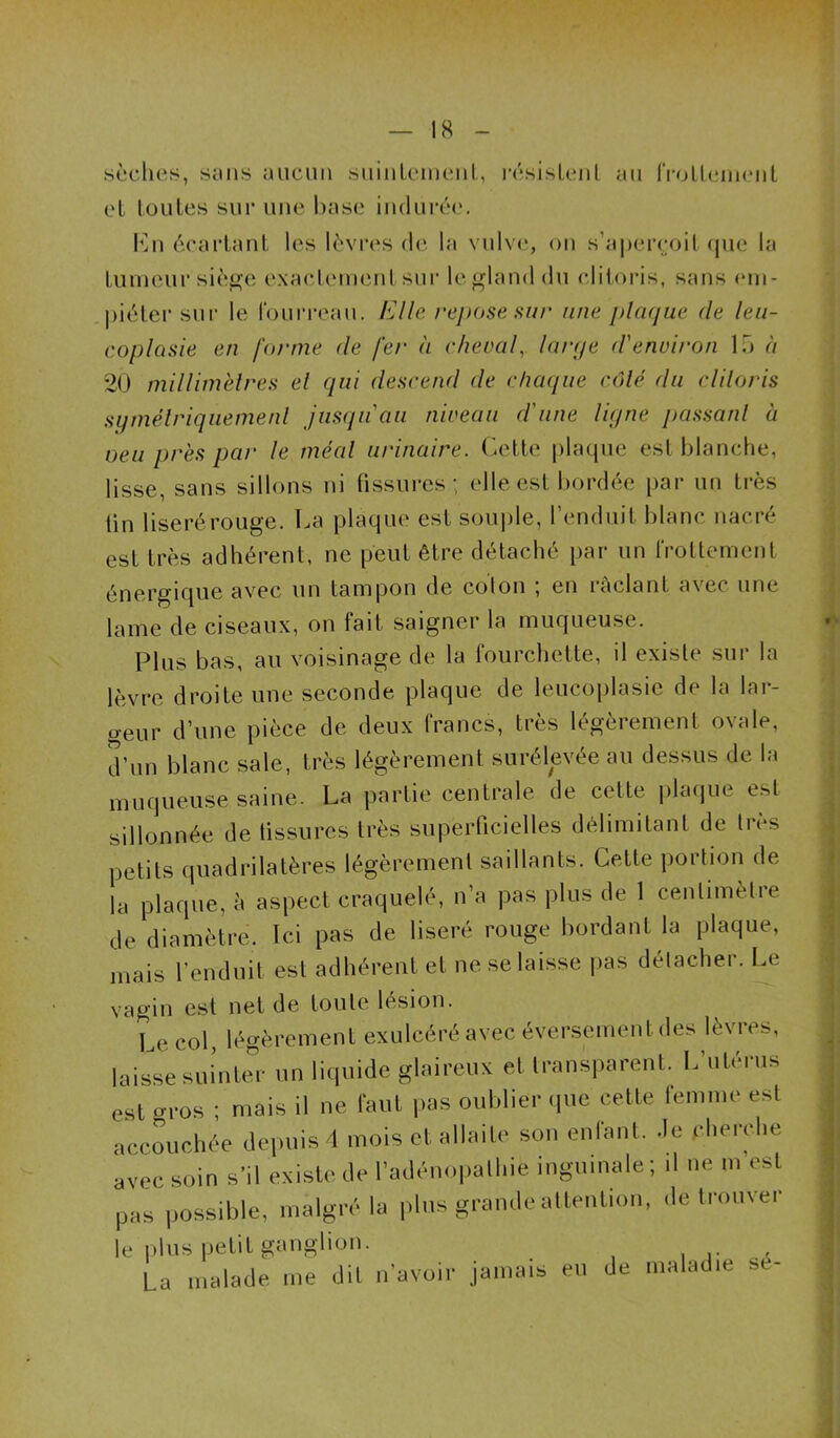 sèches, sens aucun siiiiiLcmciil, rcsisLcjit au IVoLlciiicnt cL toutes sur une hase iudui’cc. lOii écartant les lèvres de la vulve, ou s’a|)ei'coil (jue la tumeur sièf^e exaetcuumt sur le^land du clitoris, sans em- piéter sur le roui’reau. Elle repose hiu‘ une plaque de leii- coplasie en forme de fer a rhevaf larqe d'environ lu à 20 millim'elres el qui descend de chaque colé du cliloris sqmélriqiiemenl jus(juaii niveau d'une liqne passanl à veu près par le méal urinaire. Cette plaque est blanche, lisse, sans sillons ni tissures; elle est bordée par un très lin liseré rouge. La plaque est soui)le, renduit blanc nacré est très adhérent, ne peut être détaché par un Irottement énergique avec un tampon de coton ; en râclant avec une lame de ciseaux, on fait saigner la muqueuse. Plus bas, au voisinage de la fourchette, il existe sur la lèvre droite une seconde plaque de leucoplasie de la lar- o-eur d’une pièce de deux francs, très légèrement ovale, Jun blanc sale, très légèrement surélpée au dessus de la muqueuse saine. La partie centrale de cette \Aui\ue est sillonnée de tissures très superficielles délimitant de très petits quadrilatères légèrement saillants. Cette portion de la plaque, è aspect craquelé, n’a pas plus de 1 cenlimèlre de diamètre. Ici pas de liseré rouge bordant la plaque, mais l’enduit est adhérent et ne se laisse |)as délacher. Le vagin est net de toute lésion. Le col, légèrement exulcéréavec éver.sementdes lèvres, laisse suintec un liquide glaireux et transparent. L’utérus est gros ; mais il ne faut pas oublier que cette lemme est accouchée de]uiis 4 mois et allaite son enlant. de cherche avec soin s’il existe de l’adénopalhie inguinale; il ne m’est pas possible, malgré la plus grande attention, de trouver le i)lus petit ganglion. , ' La malade me dit n’avoir jamais eu de maladie se-