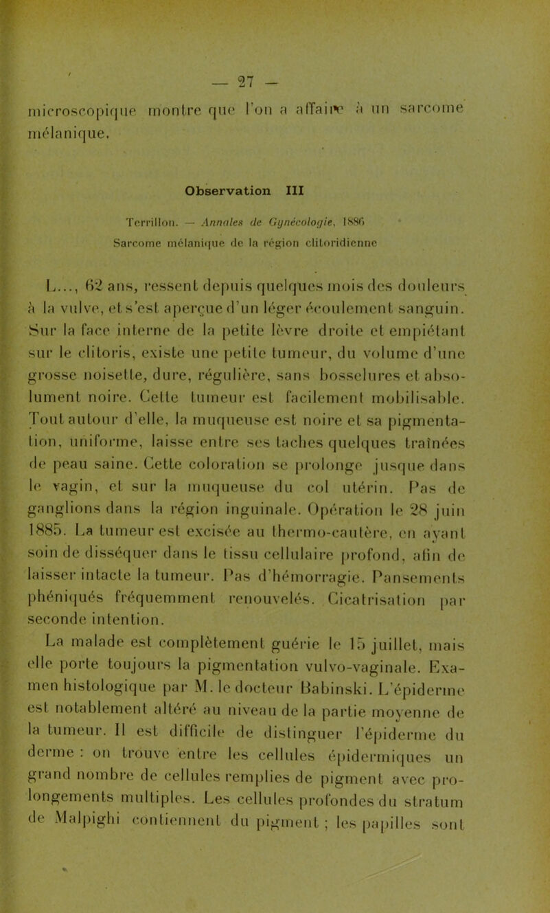 microsr.opiqiip montre que l’on n affaiiv à un sarcome mélanique. Observation III Torrilloii. — Annales de Gynécologie, ISSO Sarcome mélani<iue de la réfçion cliloridienne L..., B'2 ans, ressent (lejuiis quelques mois des douleurs «à la vulve, et s’est aperçue d’un léger écoulement sanguin. Sur la face interne de la petite lèvre droite et empiélani sur le clitoris, existe une petite tumeur, du volume d’une grosse noisette, dui’e, régulière, sans bosselures et abso- lument noire. Celte tumeur est racilemcnl mobilisable. Toutautoui’ d’elle, la muqueuse est noire et sa pigmenta- tion, unirorme, laisse entre ses taches quel({ues traînées de jieau saine. Cette coloration se prolonge jusque dans 1(‘ vagin, et sur la mmpieuse du col utérin, fbas de ganglions dans la région inguinale. Opération le 28 juin 1885. La tumeur est excisée au IhcM'mo-caiitère, (*n ayant soin de disséquer dans le tissu cellulaire j)rofond, atin de laisseï’ intacte la tumeur. Pas d’hémorragie. Pansements phéni(jués fréquemment renouvelés. Cicati'isation |)ar seconde intention. La malade est complètement guérie le 15 juillet, mais elle porte toujours la pigmentation vulvo-vaginale. Exa- men histologique par M. le docteur Babinski. L’épiderme est notablement altère au niveau de la partie moyenne de la tumeur. Il est dilficdt* de distinguei’ l’éj)iderme du donne : on ti’ouve enti*e b‘s cellules épidei‘mi(jues un grand nombre de cellules remplies de pigment avec pro- longements multiples. Les cellules pi-ofondes du stratum de Malpighi contiennent du pigment ; les ()apilles .sont
