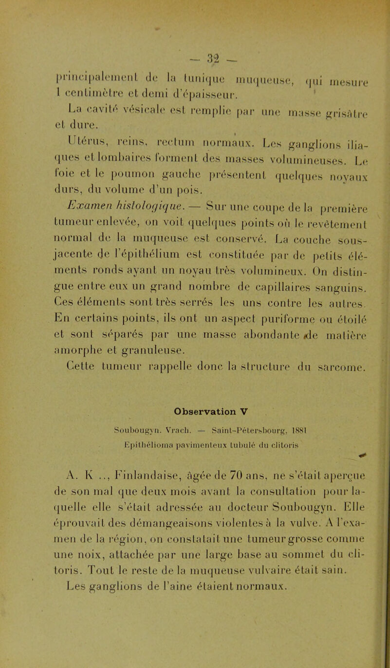 priiidpahMucMil de la limi(jue niu(|ii(3ns(‘, (|iii mesure 1 eenlimèlre et demi d’épaisseur. ' La cavité vésicale est remplie par une masse ‘^risàtia* et dure. Uléiais, reins, rectum normaux. Les ganglions ilia- (jucs el lomhaii-es Ibianenl des masses volumineuses. L(^ l'oie et le poumon gauche i)résentcnt (pielques noyaux durs, du volume d’un pois. Examen hisloloffiqne. — Sui- une coupe de la première tumeur enlevée, on voit (juelques points où le revêtement normal de la muqueuse est conservé. La couche sous- jacente de l’épithélium est (instituée [>ar de petits élé- ments ronds ayant un noyau très volumineux. On distin- gue entre eux un grand nombre de capillaires sanguins. Ces éléments sont très serrés les uns contre les autres. En certains points, ils ont un aspect purirorme ou étoilé et sont séparés par une masse abondante <de matière amorphe et granuleuse. Cette tumeur rappelle donc la structure du sarcome. Observation V Soubougyti. Vrach. — Sainl-Péterbliourg, 1881 Epitliéliorna pavimenleiix liibiilé (lu clitoris A. K .., Finlandaise, c'igée de 70 ans, ne s’était aperçue de son mal (|ue deux mois avant la consultation jjour la- (jLielle elle s’était adressée au docteur Soubougyn. Elle éprouvait des démangeaisons violentes à la vulve. A l’exa- men de la région, on constatait une tumeur grosse comme une noix, attachée par une large base au sommet du cli- toris. Tout le reste de la muqueuse vulvaire était sain. Les ganglions de l’aine étaient normaux.