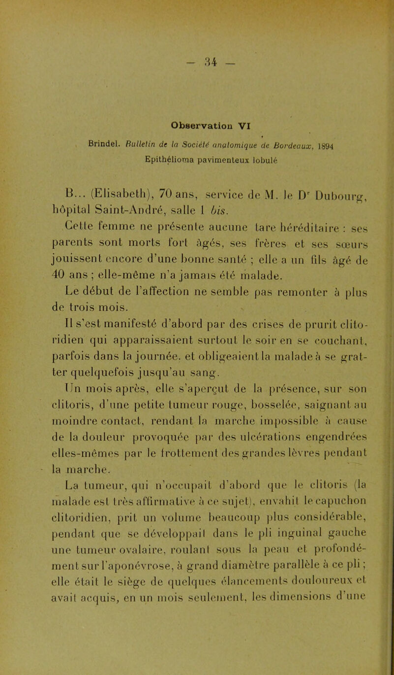 84 - Observation VI , Brindel. RuUelin de la Société anatomique de Bordeaux, 1894 Epithélioma pavimenteux lobulé B... (Elisabeth), 70 ans, service de M. le Duboiirg, hôpital Saint-André, salle 1 bis. Cette femme ne présente aucune tare héréditaire : ses parents sont morts fort âgés, ses frères et ses sœurs jouissent encore d’une bonne santé ; elle a un fils âgé de 40 ans ; elle-même n’a jamais été malade. Le début de l’affection ne semble pas remonter à plus de trois mois. Il s’est manifesté d’abord par des crises de prurit clito- ridien qui apparaissaient surtout le soir en se couchant, parfois dans la journée, et obligeaient la malade à se grat- ter quelquefois jusqu’au sang. Un mois après, elle s’aperçut de la [irésence, sur son clitoris, d’une petite tumeur rouge, bosselée, saignant au moindre contact, rendant la marche im|)ossible à cause de la douleur provoquée par des ulcérations engendrées elles-mêmes par le Irottement des grandes lèvres pendant la marche. ' La tumeur, qui n’occii[)ait d’abord que le clitoris (la malade est très aftirmative à ce sujet), envahit le capuchon clitoridien, prit un volume beaucoup plus considérable, pendant que se développaiI dans le pli inguinal gauche une tumeur ovalaire, roulani sons la peau et profondé- ment sur l’aponévrose, à grand diamètre parallèle à ce pli ; elle était le siège de quelques élancements douloureux et avait acquis, en un mois seulement, les dimensions d’une