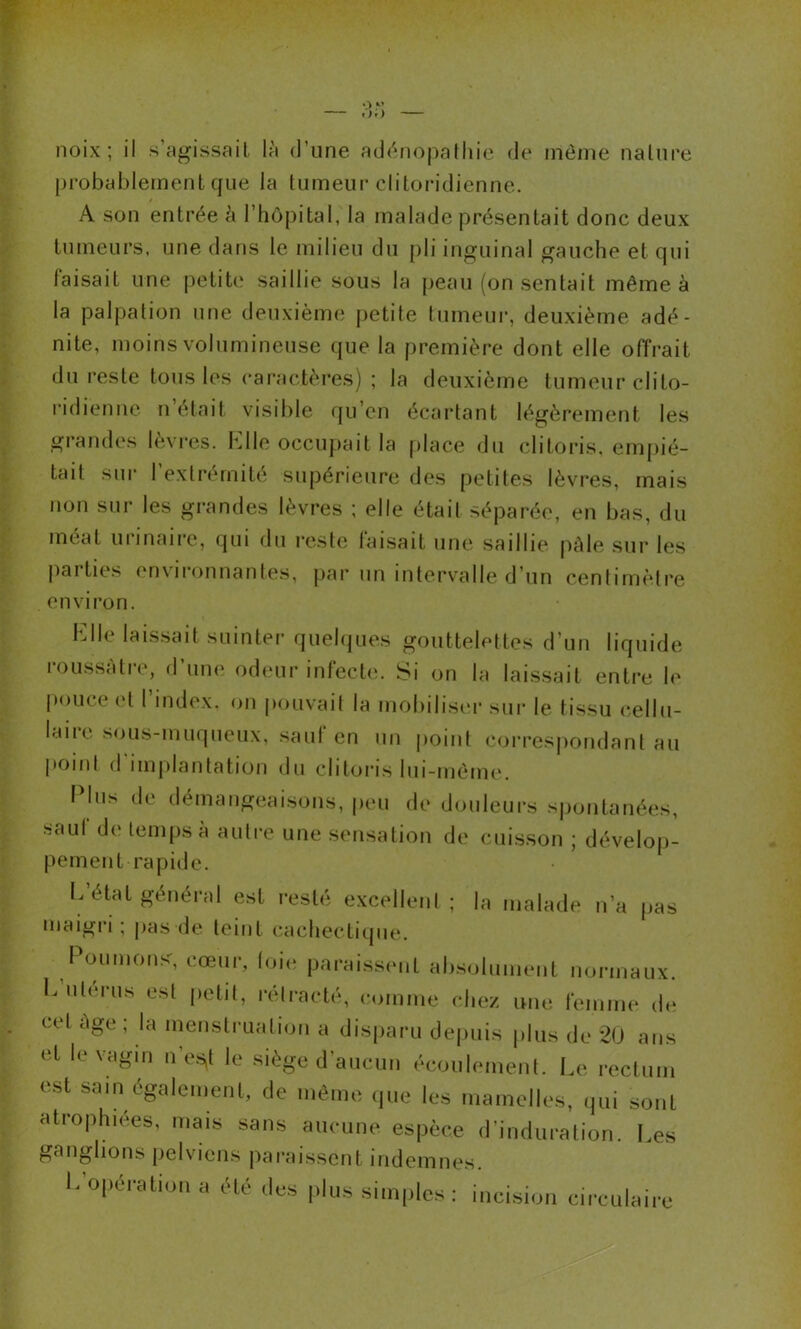 noix; il s’ngissail là d’une addnopaNiie de même naUire probablement que la tumeur clitoridienne. A son entrée à l’hôpital, la malade présentait donc deux tumeurs, une dans le milieu du {)li inguinal gauche et qui faisait une petite saillie sous la j)eau (on sentait même à la palpation une deuxième petite tumeur, deuxième adé- nite, moins volumineuse (|ue la première dont elle offrait du reste tous les caractères) ; la deuxième tumeur clito- ridiennc n était visible qu’en écartant légèrement les grandes lèvres. Klle occupait la place du clitoris, empié- tait sur l’extrémité supérieure des petites lèvres, mais non sur les grandes lèvres ; elle était séparée, en bas, du méat urinaire, qui du reste faisait une saillie pâle sur les parties environnantes, par un intervalle d’un centimètre environ. Lite laissait suinter quehjues gouttelettes d’un liquide roussàtre, d’une odeur infecte. Si on la laissait enti’e le pouce et l’index, on pouvait la mobiliseï- sui* le tissu cellu- laiic sous-muqueux, saut en un point cori’espondant au point (rimplantation du clitoris lui-même. I lus de démangeaisons, |)eu de douleurs s))ontanées, •sauf de temps à autre une sensation de cuis.son ; dévelop- pement rapide. I.’état général est resté excellent ; la malade n’a |>as maigri; pas de teint cachectique. Poiuuonsq cœur, loie paraissent ab.soiunient normaux. L’utérus est petit, rétracté, comme chez une femme de cet âge ; la menstruation a disj)aru dej)uis plus de 2U ans et le vagin n’e.s^t le siège d’aucun écoulement. Le rectum est sam également, de môme ipie les mamelles, qui sont atrophiées, mais sans aucune espèce d’induration. Les ganglions pelviens paraissent indemnes. L’opération a été des plus simples: incision circulaire