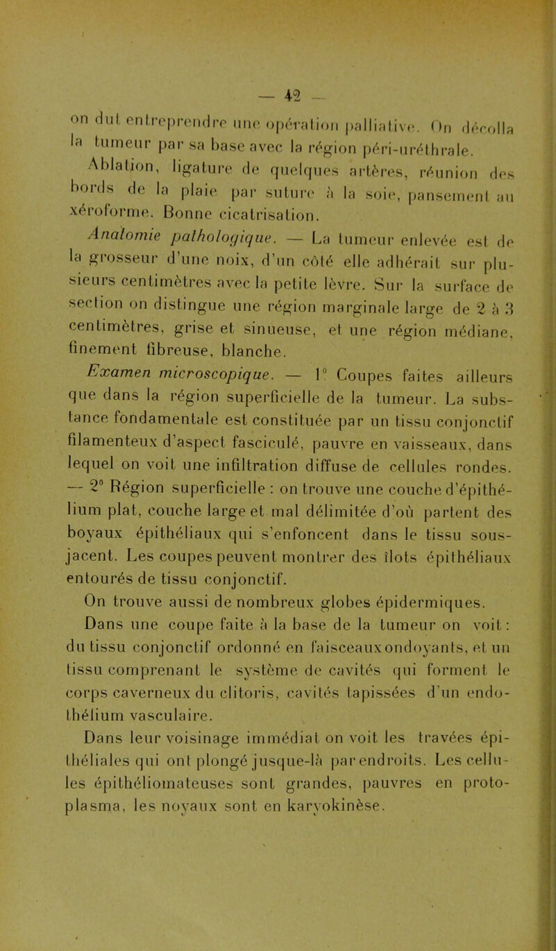 on diil, enireprenriro mio opémlion pallialiv(*. On dôrolla la tumeur par sa base avec la région péri-uréthrale. Ablation, ligatui’e de quelrpies artères, réunion des boids de la plaie par suture à la soie, panseirient au xéi’olorme. Bonne cicatrisation. Anatomie pathologique. — La tumeur enlevée est de la grosseur d’une noix, d’un côté elle adhérait sur plu- sieurs centimètres avec la petite lèvre. Sur la surface de section on distingue une région marginale large de 2 è .3 centimètres, grise et sinueuse, et une région médiane, finement fibreuse, blanche. Examen microscopique. — 1 Coupes faites ailleurs que dans la région superficielle de la tumeur. La subs- tance fondamentale est constituée par un tissu conjonctif filamenteux d’aspect fasciculé, pauvre en vaisseaux, dans lequel on voit une infiltration diffuse de cellules rondes. — 2“ Région superficielle : on trouve une couche d’épithé- lium plat, couche large et mal délimitée d’où partent des boyaux épithéliaux qui s’enfoncent dans le tissu sous- jacent. Les coupes peuvent montrer des îlots épithéliaux entourés de tissu conjonctif. On trouve aussi de nombreux globes épidermiques. Dans une coupe faite à la base de la tumeur on voit: du tissu conjonctif ordonné en faisceauxondoyants, et un tissu comprenant le système de cavités qui forment le corps caverneux du clitoris, cavités tapissées d’un endo- tbélium vasculaire. Dans leur voisinage immédiat on voit les travées épi- théliales qui ont plongé jusque-là par endroits. Les cellu- les épithéliomateuses sont grandes, pauvres en proto- plasma, les noyaux sont en karyokinèse.