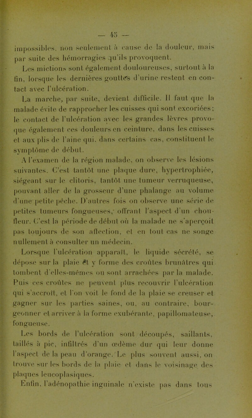 im|)ossil»l(‘s, non scuilomonl à canso de la douleur, mais jjai' suite des hémorragies qu’ils provoquent. Les mictionr, sont également douloui-euses, surtout à la fin, lorsque les dernières goutte's d’urine restent en con- tact avec t’ulcéralion. La mai’che, pai* suite, devient difficile. 11 faut que la malade évite de rapprocher les cuisses rpii sont excoriées; le contact de rulcéi'afion avec les grandes lèvirs provo- (pie également ces douleurs en ceinture, dans les cuisses et aux j)lis de l’aine qui, dans cei’tains cas, consliluent h' symptôme de début. A l’exanum de la région malade, on observa* les lésions suivantes, (i’est tantôt une plaque dure*, hvjjertrophiée, siégeant sur le clitoris, tantôt une tumeur verrmpieuse, pouvant aller de la grosseur d’une phalange au volume d’une petite pèche. D’autres Ibis on obsei’ve une séide de jietites tumeui’s fbngiieuses,* oITrant Taspect d’un idiou- lleur. L’est la période de début ou la malade ne s’aperçoit pas toujours de son allection, et en tout cas ne songe nullement à (‘onsulter un médecin. Lorsipie l’ulcération apparaît, le liipiide séci'été, se dépose sur la plaie <*t y Ibrine des (•|•oùtes biaimUres qui tombi'nt d’elles-mèmi's ou sont arrachéi's par la malade. Puis ces ci’oùt(‘s ne |ieuvent plus recouvrii' l’ulcéi’ation qui s’accroît, et l'on voit le fond de la plaie se ci’euser et gagnei* sur les |jarties saines, ou, au contraiiv, bour- geonner (‘t arriver à la forme (‘xubérante, pa|)illomateuse, fongueuse. Les bords de l’idcération sont découpés, saillants, taillés à pic, infdtrés d’un œdème dur qui leur donne ras[)ecl de la peau d’orange. Le [dus souvent aussi, on ti’ouvi' sur h‘s bords diî la plaie et dans le voisinage des plaipies leucoplasiipies. Lutin, l’adénopathie inguinale n’existe pas dans tous