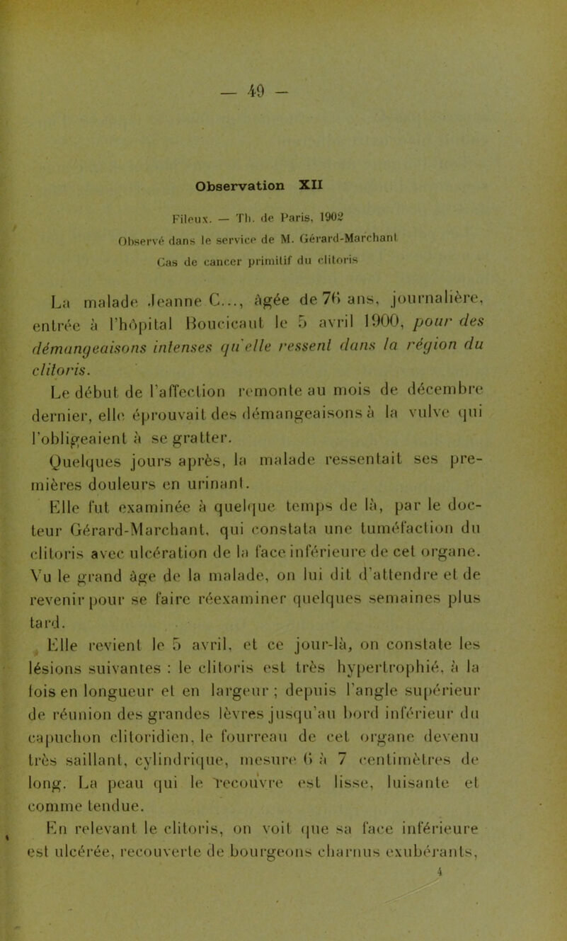 Observation XII Filoux. — Tli. de Paris, 1902 Observé dans le service de M. Gérard-MarchanI Cas de cancer primitif du clitoris L;t malade .leanne C..., Agée de7f*>ans, journalière, entrée à l’hApilal Boiicicaut le o avril VM), pour des démangeaisons intenses qu elle ressent dans la région du clitoris. Le début de rafTection remonte au mois de décembre derniei’, elle éprouvait des démangeaisons à la vulve cpii l’obligeaient à se gratter. Quelques joui’s après, la malade ressentait ses pre- mières douleurs en urinant. Klle lut e.xaminée à quebjue tein|)s de là, par le doc- teur Gérard-Marcliant, qui constata une tuméfaction du clitoris avec ulcération de la face inférieui'e de cet organe. \u le grand âge de la malade, on lui dit d’attendi-e et de revenir pour se faire réexaminer quelques semaines plus ta rd. Elle revient le 5 avril, et ce jour-là, on constate les lésions suivantes : le clitoris est très hypertrophié, à la lois en longueur et en largeur; depuis l’angle supérieur de réunion des grandes lèvres jus(prau bord inférieur du ca|)Uchon clitoridien, le foui’reau de cet oi’gane devenu très saillant, cylindriipie, mesure* (> à 7 centimètres de long. La peau (jui le Tecou'vre est lisse, luisante et comme tendue. En relevant le clitoris, on voit epie sa face inférieure est ulcérée, recouverte de bourgeons charnus exubéj’ants, 4