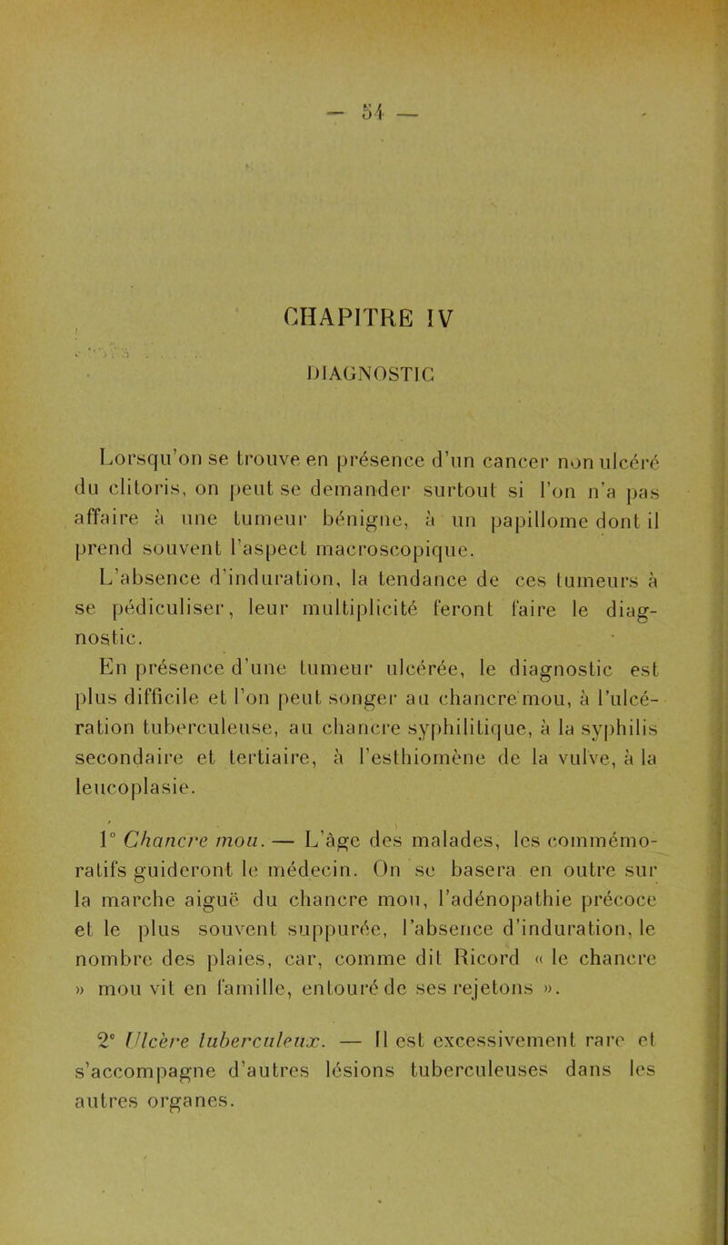 51 — CHAPITRE IV ! fl ^ ; ÏJ . . .... DIAGNOSTIC Lorsqu’on se trouve en présence d’un cancer non ulcéi-é du clitoris, on peut se demander surtout si l’on n’a pas affaire à une tumeur bénigne, à un papillome dont il prend souvent l’aspect macroscopique. L’absence d’induration, la tendance de ces tumeurs à se pédiculiser, leur multiplicité feront faire le diag- nostic. En présence d’une tumeur ulcérée, le diagnostic est plus difficile et l’on peut songer au chancre mou, à l’ulcé- ration tuberculeuse, au chancre syphilitique, à la syphilis secondaire et tertiaire, à l’esthiomène de la vulve, à la leucoplasie. 1° Chancre mou. — L’àge des malades, les commémo- ratifs guideront le médecin. On se basera en outre sur la marche aiguë du chancre mou, l’adénopathie précoce et le plus souvent suppurée, l’absence d’induration, le nombre des plaies, car, comme dit Ricord « le chancre 1) mou vit en famille, entouré de ses rejetons ». 2® Ulcère luberciilenx. — Il est excessivement rare et s’accompagne d’autres lésions tuberculeuses dans les autres organes.