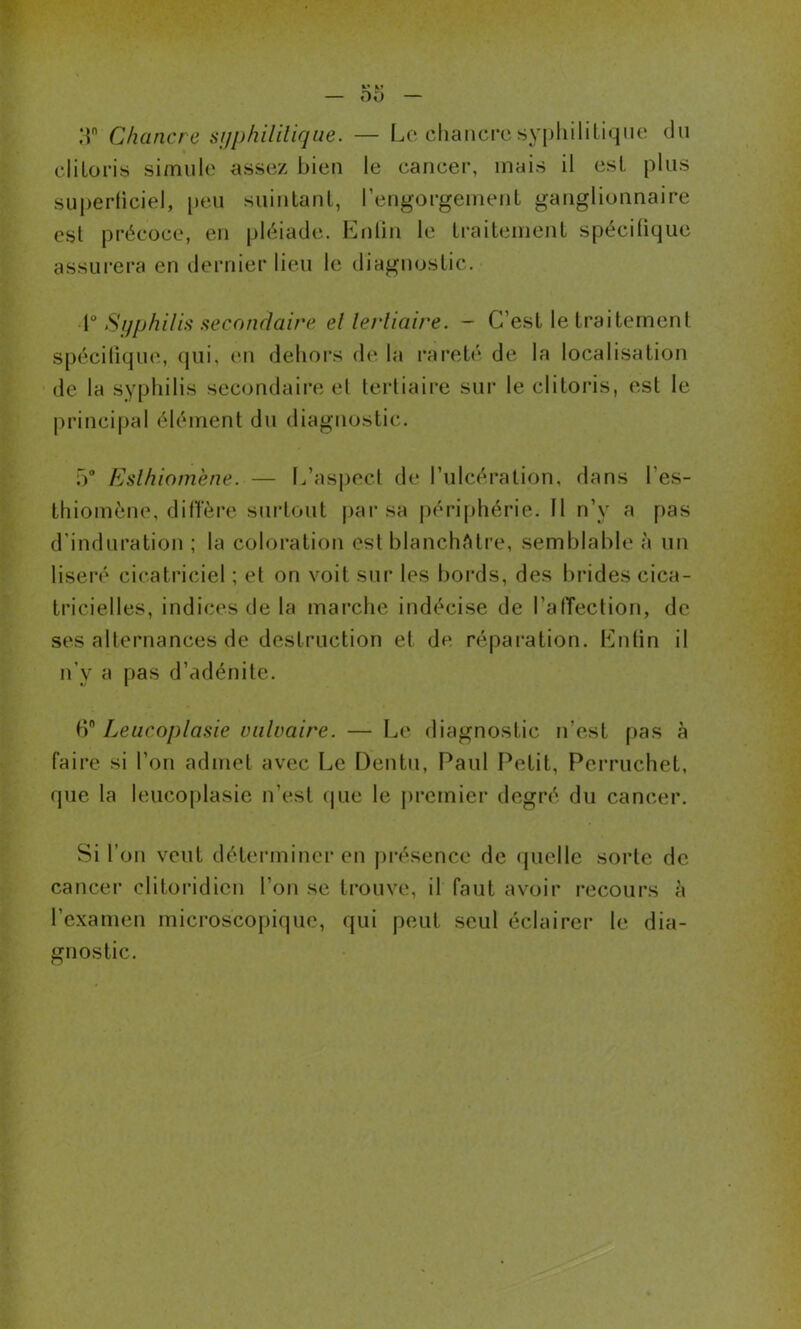 ,T Chancre si/phililique. — Le chancre syijhililiqiie du cliLoris simule assez bien le cancer, mais il est plus su()erticiel, [)eii suiutanl, rengorgeuieuL ganglionnaire est précoce, en pléiade. Enlin le LraiteinenL spécifique assurera en dernier lieu le diagnostic. Si/pliUis secondaire el lerliaire. - C’est le traitement spéciliqiKî, qui, en delioi’s de la rareté de la localisation de la syphilis secondaire el lerliaire sur le clitoris, est le principal élément du diagnostic. ü Eslhiotn'ene. — L’as|)ecl de l’ulcération, dans l’es- thiomène, dilTère surtout |)ai’sa périphérie. 11 n’y a pas d’induration ; la coloration est blanchAti'e, semblable à un liseiv cicatriciel ; et on voit sur les bords, des brides cica- tricielles, indices de la mai’che indécise de l’alTection, de ses alternances de destruction et de répai’ation. Enfin il n’y a pas d’adénite. Leiicoplasie vulvaire. — Le diagnostic n’est ()as à faire si l’on admet avec Le Dentu, Paul Petit, Perruchet, que la leucoplasie n’est (pie le jircmier degré du cancer. Si l’on veut déterminer en présence de quelle sorte de cancer clitoi*idicn l’on se trouve, il faut avoir recours à l’examen microscopique, qui peut seul éclairer le dia- gnostic.