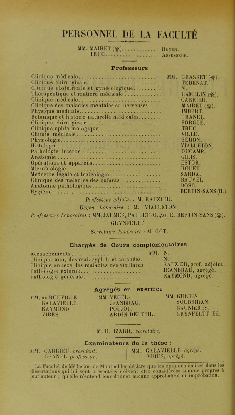 PERSONNKI. DE l,A FACULTE MM. MAIRET (i^) Doyen. THUC Assesseur. Professeurs Clinique médicale Clinique chirurgicale Clinique obstétricale et gynécologique Thérapeutique et matière médicale Clinique médicale Clinique des maladies mentales et nerveuses Physique médicale Botanique et histoire naturelle médicales..., Clinique chirurgicale Clinique ophtalmologique Chimie médicale Physiologie Histologie Pathologie interne. Anatomie Opérations et appareils Microbiologie Médecine légale et toxicologie Clinique des maladies des enfants Anatomie pathologique Hygiène MM. GRASSET TEDENAT. N. HAMEUN (^). CARRIEU. MAIRET (^). IMBERT. GRANEI,. FORGUÊ. TRUC. VILLE. HE DON. VIALLETON. DUCAMP. ‘ GILIS. ESTOR. ROUET. SARDA. BAUVIEL. BOSC. BERTLN-SANS(H.) Professeur-adjohii : ,M. RAUZIER. Doyc7i honoraire : M. VIALI.ETON. Professeurs honoraires : MM.JAUMES, PAULET(0.^), E. BERTIN-SANS (ijîf). GRYiNFELTT. Secrétaire h.onoraire : M. GOT. Chargés de Cours complémeataires Accouchements MM. N. Clinique ann. des mal. syphil. et cutanées. iN. Clinique annexe des maladies des vieillards RAUZIER, prof, adjoint. Pathologie externe JEANBRAU, agrégé. Pathologie générale RAYMOND, agrégé. MM. de ROUVILLE. GALAVIELLE. RAYMOND. VIRES. Agrégés en exercice MM.VEDEL; JEANBRAU. POUJOL. ARDIN-DELTEIL. MM. GUERIN. SOUBEIHAN. gagniebes. GBYNFELTT Ed. M. H. IZABD, secrétaire, MM. Examinateurs do la thèse : CABBIEU, prdsit/euL MM. GALAVIELLE, rtÿr<f(/d. GBANEL,pro/es.s«<r. VIRES, agrégé. • Lu Faculté de Médecine de Montpellier déclare ([ue les opinions émises dans les dissertations qui lui sont présentées doivent Cire considérées comme propres à leur auteur ; qu’elle n’entend leur donner aucune approbation ni improbation.