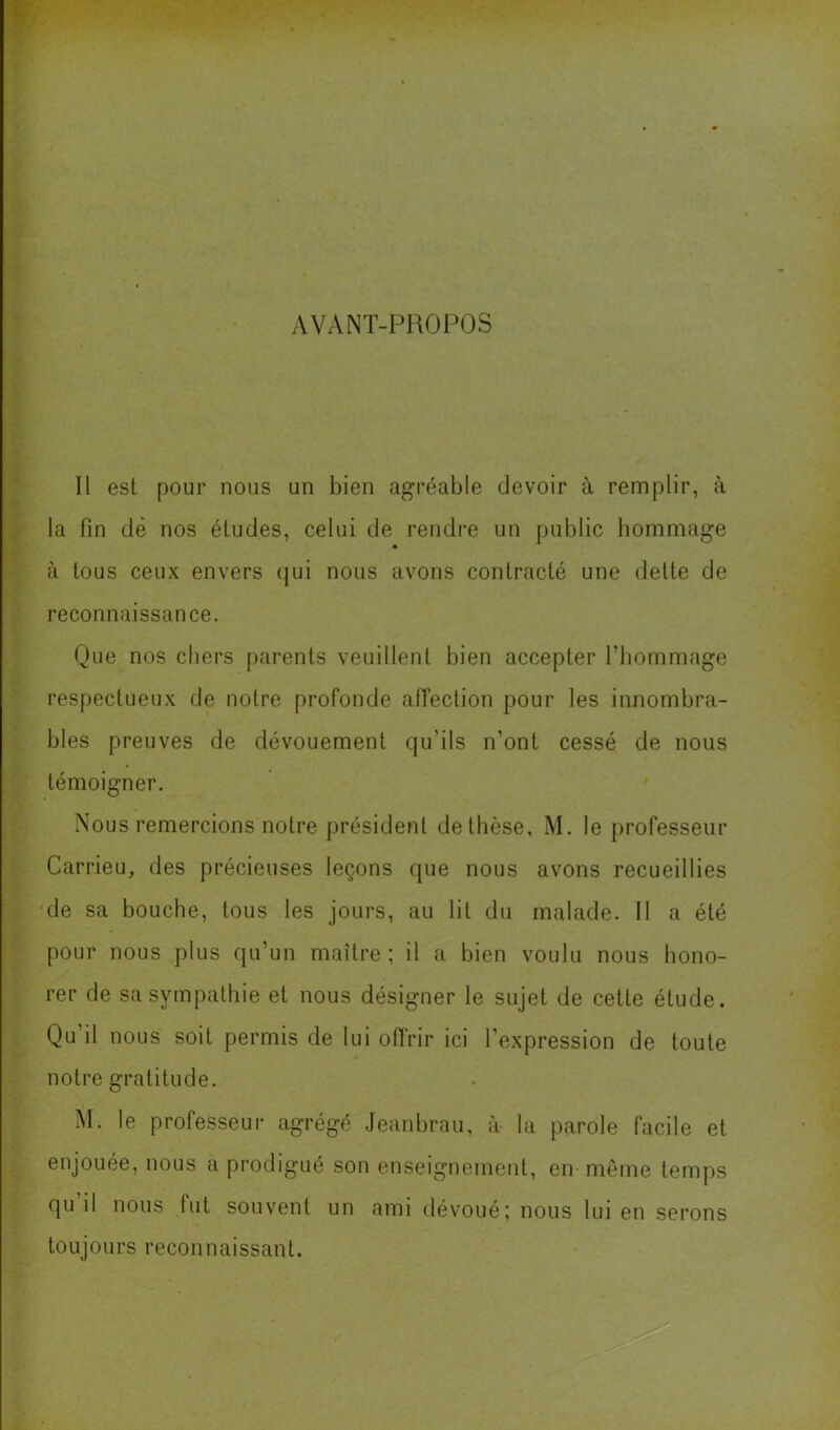 AVANT-P1\0P0S Il est pour nous un bien agréable devoir à remplir, à la fin dé nos études, celui de rendre un public hommage « à tous ceux envers (jui nous avons contracté une dette de reconnaissance. Que nos chers parents veuillent bien accepter l’hommage respectueux de notre profonde affection pour les innombra- bles preuves de dévouement qu’ils n’ont cessé de nous témoigner. Nous remercions notre président de thèse, M. le professeur Carrieu, des précieuses leçons que nous avons recueillies de sa bouche, tous les jours, au lit du malade. Il a été pour nous plus qu’un maître ; il a bien voulu nous hono- rer de sa sympathie et nous désigner le sujet de cette étude. Qu il nous soit permis de lui offrir ici l’expression de toute notre gratitude. M. le professeur agrégé Jeanbrau, à- la parole facile et enjouée, nous a prodigué son enseignement, en même temps qu il nous fut souvent un ami dévoué; nous lui en serons toujours reconnaissant.