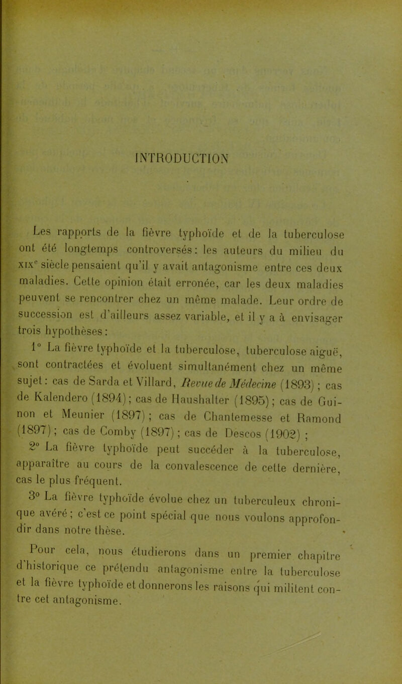 INTRODUCTION Les rapports de la fièvre typhoïde et de la tuberculose ont été longtemps controversés: les auteurs du milieu du XIX® siècle pensaient qu’il y avait antagonisme entre ces deux maladies. Cette opinion était erronée, car les deux maladies peuvent se rencontrer chez un même malade. Leur ordre de succession est d ailleurs assez v^ariable, et il y a à envisager trois hypothèses : 1® La fièvre typhoïde et la tuberculose, tuberculose aiguë, sont contractées et évoluent simultanément chez un même sujet : cas de Sarda et Yillard, Revue de Médecine (1893) ; cas de Kalendero(1894); casde llaushalter (1895); cas de Gui- non et Meunier (1897); cas de Chantemesse et Ramond (1897) ; cas de Comby (1897) ; cas de Descos (1902) ; 2® La fièvre typhoïde peut succéder à la tuberculose, apparaître au cours de la convalescence de cette dernière, cas le plus fréquent. 3® La fièvre typhoïde évolue chez un tuberculeux chroni- que avéré; c est ce point spécial que nous voulons approfon- dir dans notre thèse. 1 our cela, nous étudierons dans un premier chapitre d'hislorique ce prél.en(lu nnlagonisme enire la tuberculose et la fièvre lyplioide et donnerons les raisons qui militent con- tre cet antagonisme.