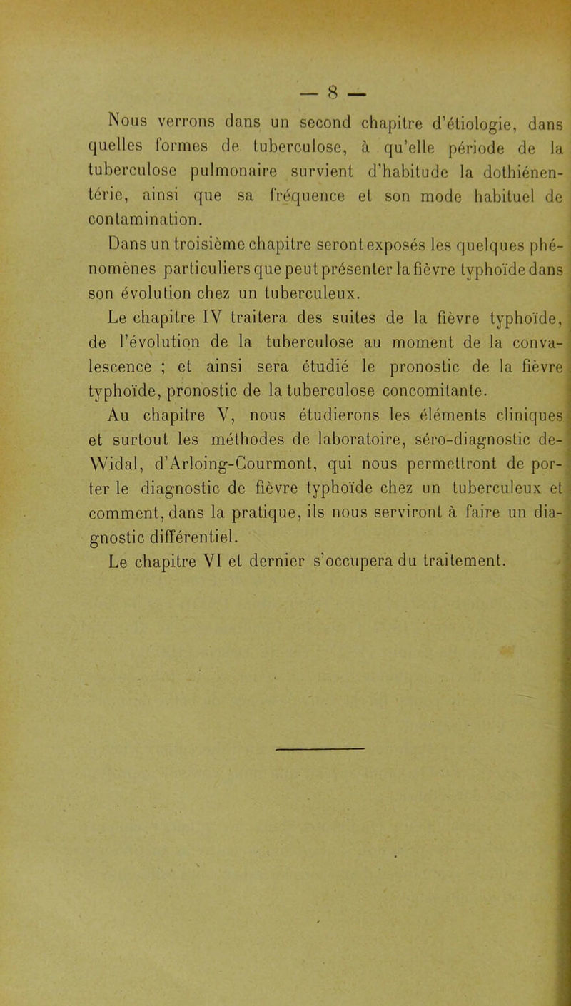 Nous verrons dans un second chapitre d’étiologie, dans quelles formes de tuberculose, à qu’elle période de la tuberculose pulmonaire survient d’habitude la dothiénen- térie, ainsi que sa fréquence et son mode habituel de contamination. Dans un troisième chapitre seront exposés les quelques phé- nomènes particuliers que peut présenter la fièvre typhoïde dans son évolution chez un tuberculeux. Le chapitre IV traitera des suites de la fièvre typhoïde, de l’évolution de la tuberculose au moment de la conva- lescence ; et ainsi sera étudié le pronostic de la fièvre typhoïde, pronostic de la tuberculose concomitante. | Au chapitre V, nous étudierons les éléments cliniques | et surtout les méthodes de laboratoire, séro-diagnostic de- ! Widal, d’Arloing-Courmont, qui nous permettront de por-^ ter le diagnostic de fièvre typhoïde chez un tuberculeux et • comment, dans la pratique, ils nous serviront à faire un dia- ■ gnostic différentiel. ^ Le chapitre VI et dernier s’occupera du traitement. i;