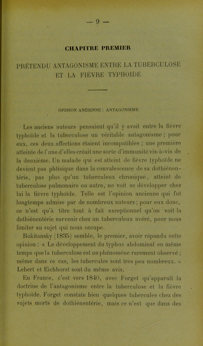 CHAPITRE PREMIER PRÉTENDU ANTAGONISME ENTRE LA TUBERCULOSE ET LA FIÈVRE TYPHOÏDE OPINION ANCIENNE ! ANTAGONISME Les anciens auteurs pensaient qu’il y avait entre la fièvre typhoïde et la tuberculose un véritable antagonisme ; pour eux, ces deux aiïections étaient incompatibles ; une première atteinte de l’une d’elles créait une sorte d’immunité vis-à-vis de la deuxième. Un malade qui est atteint de fièvre tsqihoïde ne devient pas phtisique dans la convalescence de sa dothiénen- térie, pas plus qu’un tuberculeux chroniijue, atteint de tuberculose pulmonaire ou autre, ne voit se développer chez lui la fièvre typhoïde. Telle est l’opinion ancienne qui fut longtemps admise par de nombreux auteurs; pour eux donc, ce n’est qu’à titre tout à fait exceptionnel (pi’on voit la dotbiénentérie survenir chez un tuberculeux avéré, pour nous limiter au sujet qui nous occupe. Rokitansky (1835) semble, le premier, avoir répandu cette opinion : Le développement du typhus abdominal en même temps quela tuberculose est un phénomène rarement observé ; même dans ce cas, les tubercules sont très peu nombreux. » Lebert et Eichhorst sont du môme avis. En France, c’est vers 1840, avec Forget qu'apparaît la doctrine de l’antagonisme entre la tuberculose et la fièvre typhoïde. Forget constate bien quelques tubercules chez des sujets morts de dotlïiénentérie, mais ce n’est ipie dans des