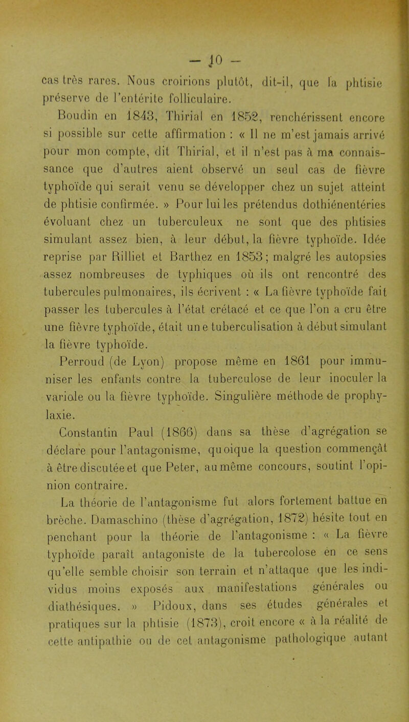 « cas très rares. Nous croirions plutôt, dit-il, que la phtisie préserve de l’entérite folliculaire. Boudin en 1843, Thirial en 1852, renchérissent encore si possible sur cette affirmation ; « 11 ne m’est jamais arrivé pour mon compte, dit Thirial, et il n’est pas à ma connais- sance que d’autres aient observé un seul cas de fièvre typhoïde qui serait venu se développer chez un sujet atteint de phtisie confirmée. » Pour lui les prétendus dothiénentéries évoluant chez un tuberculeux ne sont que des phtisies simulant assez bien, à leur début, la fièvre typhoïde. Idée reprise par Rilliet et Barthez en 1853; malgré les autopsies assez nombreuses de typhiques où ils ont rencontré des tubercules pulmonaires, ils écrivent : « La fièvre typhoïde fait passer les tubercules à l’état crétacé et ce que l’on a cru être une fièvre typhoïde, était une tuberculisation à début simulant la fièvre typhoïde. Perroud (de Lyon) propose même en 1861 pour immu- niser les enfants contre la tuberculose de leur inoculer la variole ou la fièvre typhoïde. Singulière méthode de prophy- laxie. Constantin Paul (1866) dans sa thèse d’agrégation se déclare pour l’antagonisme, quoique la question commençât à être discutée et que Peter, aumême concours, soutint 1 opi- nion contraire. La théorie de l’antagonisme fut alors fortement battue en brèche. Damaschino (thèse d’agrégation, 1872) hésite tout en penchant pour la théorie de l’antagonisme ; « La fièvre typhoïde paraît antagoniste de la tuhercolose én ce sens qu’elle semble choisir son terrain et n’attaque que les indi- vidus moins exposés aux manifestations générales ou diathésiques. » Pidoux, dans ses études générales et pratiques sur la phtisie (1873), croit encore « a la réalité de cette antipathie ou de cet antagonisme pathologi(jue autant