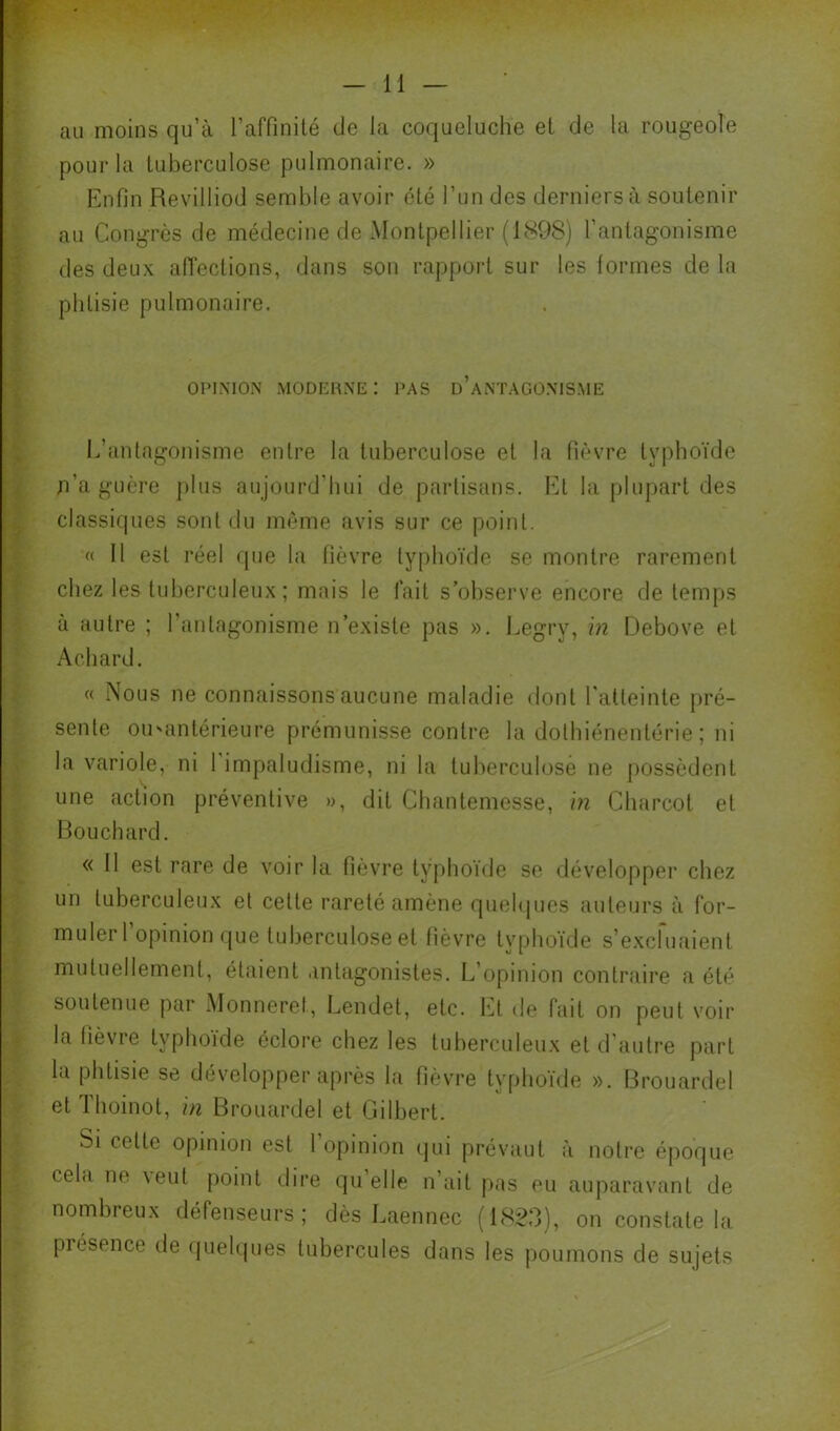 au moins qu’à l’affinilé de la coqueluche et de la rougeole pour la tuberculose pulmonaire. » Enfin Revilliod semble avoir été l’un des derniers à soutenir au Congrès de médecine de Montpellier (1898) l’antagonisme des deux aiïections, dans son rapport sur les lormes de la phtisie pulmonaire. OPINION modeune: pas d’antagonisme L’antagonisme entre la tuberculose et la fièvre typhoïde n’a guère plus aujourd’hui de partisans, lü la plupart des classiques sont du même avis sur ce point, « 11 est réel que la fièvre typhoïde se montre rarement chez les tuberculeux ; mais le fait s’observe encore de tem[)S à autre ; l’antagonisme n’existe pas ». Legry, \n Debove et Achard. « Nous ne connaissons aucune maladie dont l'atteinte pré- sente ou'antérieure prémunisse contre la dothiénentérie ; ni la variole, ni 1 impaludisme, ni la tuberculose ne possèdent une action préventive », dit Chantemesse, m Charcot et Bouchard. « 11 est rare de voir la fièvre typhoïde se développer chez un tuberculeux et cette rareté amène quehjues auteurs à for- muler l’opinion (jue tuberculose et fièvre typhoïde s’e.xcfuaient mutuellement, étaient antagonistes. L’opinion contraire a été soutenue par Monneret, Lendet, etc. Et de fait on peut voir la fièvre typhoïde éclore chez les tuberculeux et d’autre part la phtisie se développer après la fièvre ty[)hoïde ». Brouardel et Thoinot, in Brouardel et Gilbert. Si cette opinion est 1 opinion qui prévaut à notre époque cela ne \eut point dire qu’elle n’ait pas eu auparavant de nombreux défenseurs; dès Laennec (1823), on constate la présence de (jiielques tubercules dans les poumons de sujets