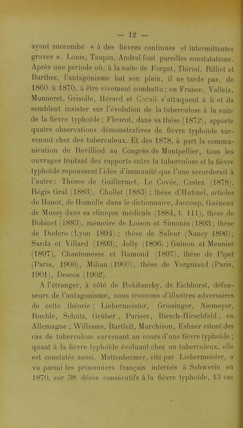 fiynnt succombé « a des fièvres conlinues et intermittentes graves ». I.ouis, Taupin, Andra! font pareilles constatations. Après une période où, à la suite de Forget, Thirial, Rilliet et Barthez, l’antagonisme bat son plein, il ne tarde pas, de 1860 à 1870, à être vivement combattu; en France, Valleix, Monneret, Grisolle, Gérard et Corail s’attaquent à li et ils semblent insister sur l’évolution de la tuberculose à la suite de la fièvre typhoïde; Fleurot, dans sa thèse (1872), apporte quatre observations démonstratives de fièvre typhoïde sur- venant chez des tuberculeux. Et dès 1878, à part la commu- nication de Revilliod au Congrès de Montpellier, tous les ouvrages traitant des rapports entre la tuberculose et la fièvre typhoïde repoussent l’idée d’immunité que l’une accorderait à l’autre: Thèses de Guillermet, Le Covée, Castex (1878), Régis Gral (1883), Chollet (1883) ; thèse d’Hutinel, articles de Hanot, de llomolle dans le dictionnaire, Jaccoup, Guéneau de Mussy dans sa clinique médicale (1884, t. 111), thèse de Robinet (1883), mémoire de Foison et Simonin (1893 ; thèse de Dodero(Lyon 1894); thèse de Saleur (Nancy 1896); Sarda et Villard (1893), Jolly (1896) ; Guinon et Meunier (1897), Chantemesse et Hamond (1897), thèse de Pipet (Paris, 1900), Milian (1900), thèse de Vergniaud (Paris, 1901), Descos (1902). A l’étranger, à côté de Rokitansky, de Eichhorst, défen- seurs de l’antagonisme, nous trouvons d’illustres adversaires de cette théorie : Liebermeister, Griesinger, Niemeyer, Ruchle, Schütz, Grüber , Pariser, Birsch-llirschfeld, en Allemagne ; Williams, Bartlett, Murchison, Eshner citent des cas de tuberculose survenant au cours d’une fièvre typhoïde ; quant à la fièvre typhoïde évoluant chez un tuberculeux, elle est constatée aussi. Mettenheimer, cité, par Liebermeister, a vu parmi les prisonniers français internés à Schwerin en 1870, sur 38 décès consécutifs à la fièvre typhoïde, 13 cas