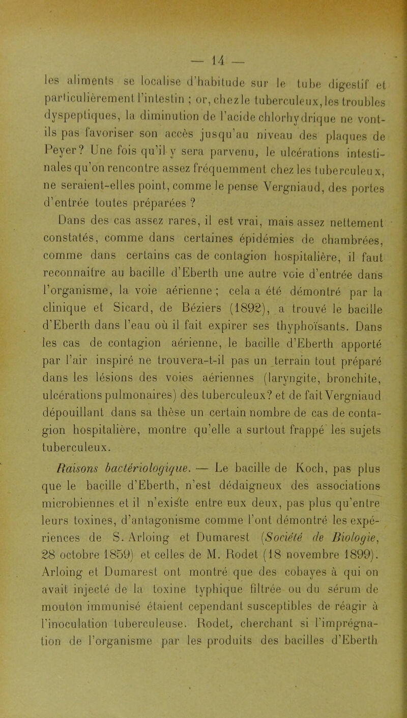 les aliments se localise d’habitude sur le tube digestif et particulièrement l’intestin ; or, chez le tuberculeux, les troubles dyspeptupies, la diminution de 1 acide chlorhydrique ne vont- ils pas favoriser son accès jusqu’au niveau des plaques de Peyer? Une fois qu’il y sera parvenu, le ulcérations intesti- nales qu’on rencontre assez fréquemment chez les tuberculeux, ne seraient-elles point, comme le pense Vergniaud, des portes d’entrée toutes préparées ? Dans des cas assez rares, il est vrai, mais assez nettement constatés, comme dans certaines épidémies de chambrées, comme dans certains cas de contagion hospitalière, il faut reconnaître au bacille d’Eberth une autre voie d’entrée dans l’organisme, la voie aérienne; cela a été démontré parla clinique et Sicard, de Béziers (1892), a trouvé le bacille d’Eberth dans l’eau où il fait expirer ses thyphoïsants. Dans les cas de contagion aérienne, le bacille d’Eberth apporté par l’air inspiré ne trouvera-t-il pas un terrain tout préparé dans les lésions des voies aériennes (laryngite, bronchite, ulcérations pulmonaires) des tuberculeux? et de fait Vergniaud dépouillant dans sa thèse un certain nombre de cas de conta- gion hospitalière, montre qu’elle a surtout frappé les sujets tuberculeux. Raisons bactériologique. — Le bacille de Koch, pas plus que le bacille d’Eberth, n’est dédaigneux des associations microbiennes et il n’exisle entre eux deux, pas plus qu’entre leurs toxines, d’antagonisme comme l’ont démontré les expé- riences de S. Arloing et Dumarest [Société de Biologie., 28 octobre 1859) et celles de M. Rodet (18 novembre 1899). Arloing et Dumarest ont montré que des cobayes à qui on avait injecté de la toxine typhique filtrée ou du sérum de mouton immunisé étaient cependant susceptibles de réagir à l’inoculation tuberculeuse. Rodet, cherchant si l’imprégna- tion de l’organisme par les produits des bacilles d’Eberth