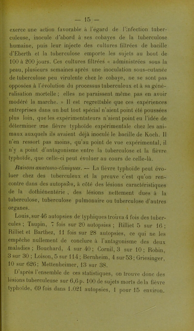 15 - exerce une action favorable à l’égard de l’infection tuber- culeuse, inocule d’abord à ses cobayes de la tuberculose 1 humaine, puis leur injecte des cultures filtrées de bacille if d’Eberth et la tuberculose emporle les sujets au bout de k 100 à 200 jours. Ces cultures filtrées « administrées sous la ri: peau, plusieurs semaines après une inoculation sous-cutanée :■ de tuberculose peu virulente chez le cobaye, ne se sont pas é opposées à l’évolution du processus tuberculeux et à sa géné- ré, ralisation mortelle ; elles ne paraissent même pas en avoir Il modéré la marche. » 11 est regrettable que ces expériences I entreprises dans un but tout spécial n’aient point été poussées f plus loin, que les expérimentateurs n’aient point eu l’idée de -î_ déterminer une fièvre typhoïde expérimentale chez les ani- 4 maux auxquels ils avaient déjà inoculé le bacille de Koch. Il i n’en ressort pas moins, qu’au point de vue expérimental, il Cy n’y a point d’antagonisme entre la tuberculose et la fièvre typhoïde, que celle-ci peut évoluer au cours de celle-là. liaisons analomü-cliniques. — La fièvre typhoïde peut évo- ■ luer chez des tuberculeux et la preuve c'est qu’on ren- • contre dans des autopsies, à côté des lésions caractéristiques de la dothiénentérie , des lésions nettement dues à la tuberculose, tuberculose pulmonaire ou tuberculose d’autres i't; organes. Louis,sur46 aulopsies de' typhiques trouva4 fois des tuber- cules ; ïaupin, 7 fois sur 20 autopsies ; Rilliet 5 sur 10 ; , Rilliet et Barthez, 11 fois sur 28 autopsies, ce qui ne les l empêche nullement de conclure à l’antagonisme des deux maladies; Bouchard, 4 sur 40 ; Cornil, 3 sur 10; Robin, , • 3 sur 30 ; Loison, 5 sur 114 ; Bernheim, 4 sur 53; Griesinger, 10 sur 626; Mettenlieimer, 13 sur 38. D’après l’ensemble de ces statistiques, on trouve donc des lésions tuberculeuse sur 6,0p. 100 de sujets morts delà fièvre