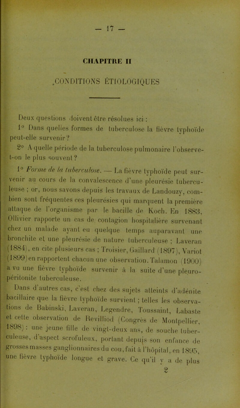 CHAPITRE II .C 0 X DI ï 10 N S ET 10 LO GIQ U ES Deux questions 'ioiventêtre résolues ici : Dans quelles formes de tuberculose la fièvre typhoïde peut-elle survenir? 2° A (juelle période de la tuberculose pulmonaire l’observe- t-on le plus souvent ? 1° tonne de la laherciilose. — I^a fièvre typhoïde peut sur- \enii au cours île la convalescence d’une pleurésie tubercu- leuse , or, nous savons depuis les travaux de Landouzv\ com- bien sont fréquentes ces pleurésies qui marquent la première attaque de l’organisme par le bacille de Koch. En 1883, Olliviei iapporte un cas de contagion hospitalière survenant chez un malade ayant eu quelque temps auparavant une bronchite et une pleuresie de nature tuberculeuse ; Laveran (1884), en cite plusieurs cas ; Troisier, Gaillard (1897), Variot (1899)en rapportent chacun une observation. Talamon (1900) a vu une fièvre typhoïde survenir à la suite d’une pleuro- péritonite tuberculeuse. Dans d’autres cas, c’est chez des sujets atteints d’adénite bacillaire que la fièvre typhoïde survient ; telles les observa- tions de Babinski, Laveran, Legendre, Toussaint, Labaste et cette observation de Hcvilliod (Congrès de Montpellier, 1898] : une jeune fille de vingt-deux ans, de souche tuber- culeuse, d’aspect scrofuleux, portant depujs son enfance de grosses masses ganglionnaires du cou, fait à l’bopital, en 1895, une tievre typhoïde longue et grave. Ce qu’il y a de plus ^2