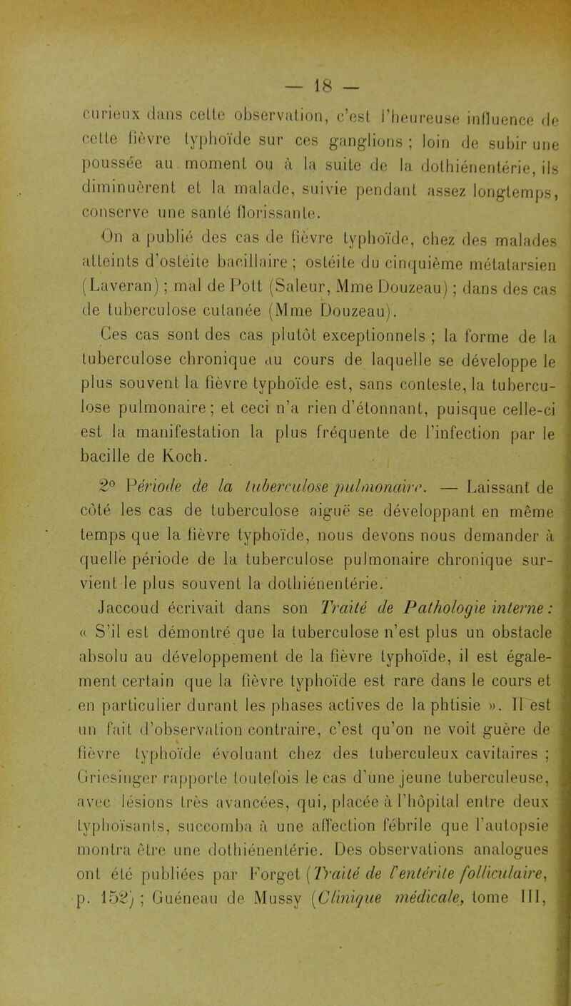 curinux ilans ceUe observation, c’est l’Iieureuse influence (Je celle fièvre lyplioïde sur ces ganglions ; loin de subir une poussée au moment ou à la suile de la dolbiénenlérie, ils diminuèrent el la malade, suivie pendant assez longtemps, conserve une santé tlorissanle. On a publie des cas de fièvre typhoïde, chez des malades atteints d’ostéite bacillaire; ostéite du cinquième mélalarsieii (Laveran) ; mal de l^olt (Saleur, Mme Douzeau) ; dans des cas : de tuberculose cutanée (Mme Douzeau). | Ces cas sont des cas plutôt exceptionnels ; la forme de la tuberculose chronique au cours de laquelle se développe le plus souvent la fièvre typhoïde est, sans conteste, la tubercu- lose pulmonaire; et ceci n’a rien d’élonnant, puisque celle-ci est la manifestation la plus fréquente de l’infection par le bacille de Koch. 2® Vériode de la lubercidose pulmonaire. — Laissant de côté les cas de tuberculose aiguë se développant en même temps que la lièvre typhoïde, nous devons nous demander à , quelle période de la tuberculose pulmonaire chronique sur- vient le plus souvent la dothiénentérie. Jaccoud écrivait dans son Traité de Pathologie inteime : (( S’il est démontré que la tuberculose n’est plus un obstacle absolu au développement de la fièvre typhoïde, il est égale- ment certain que la fièvre typhoïde est rare dans le cours et en particulier durant les phases actives de la phtisie ». II est un fait d’observation contraire, c’est qu’on ne voit guère de fièvre typhoïde évoluant chez des tuberculeux cavitaires ; Oriosinger rapporte toutefois le cas d’une jeune tuberculeuse, avec lésions très avancées, qui, placée à l’hôpital entre deux typhoïsanls, succomba à une afièction fébrile que l’autopsie montra être une dothiénentérie. Des observations analogues ont été publiées par [Traité de l'entérite folliculaire., p. 152) ; Guéneau de Mussy [Clinique médicale, tome 111,