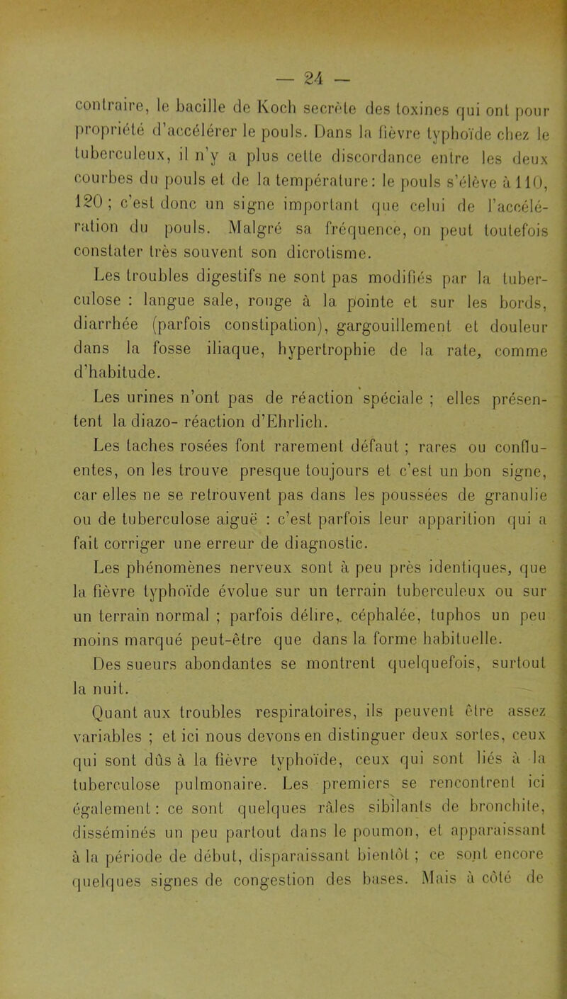 contraire, le bacille de Koch secrète des toxines fjui ont pour j propriété d’accélérer le pouls. Dans la fièvre typhoïde chez le î tuberculeux, il n’y a plus cette discordance entre les deux 1 courbes du pouls et de la température: le pouls s’élève à 110, 120; c’est donc un signe important (pie celui de l’accélé- ration du pouls. Malgré sa fréquence, on jieul toutefois constater très souvent son dicrotisme. Les troubles digestifs ne sont pas modifiés par la tuber- culose : langue sale, rouge à la pointe et sur les bords, diarrhée (parfois constipation), gargouillement et douleur dans la fosse iliaque, hypertrophie de la rate, comme d’habitude. Les urines n’ont pas de réaction spéciale ; elles présen- tent la diazo- réaction d’Ehrlich. Les taches rosées font rarement défaut ; rares ou conflu- entes, on les trouve presque toujours et c’est un bon signe, car elles ne se retrouvent pas dans les poussées de granulie ou de tuberculose aiguë : c’est parfois leur apparition qui a fait corriger une erreur de diagnostic. Les phénomènes nerveux sont à peu près identiques, que la fièvre typhoïde évolue sur un terrain tuberculeux ou sur ■ un terrain normal ; parfois délire,, céphalée, tuphos un peu moins marqué peut-être que dans la forme habituelle. Des sueurs abondantes se montrent quelquefois, surtout la nuit. Quant aux troubles respiratoires, ils peuvent être assez variables ; et ici nous devons en distinguer deux sortes, ceux qui sont dûs à la fièvre typhoïde, ceux qui sont liés à la tuberculose pulmonaire. Les premiers se rencontrent ici (également: ce sont quelques râles sibilants de bronchite, disséminés un peu partout dans le poumon, et apparaissant à la période de début, disparaissant bientôt ; ce so.nt encore quelques signes de congestion des buses. Mais à côté de