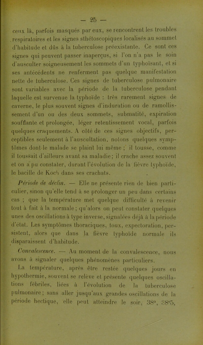 ceux là, parfois masqués par eux, se renconlrenl les lroul)les .respiratoires et les signes slhéloscopiques localisés au sommet d’iiabitude et dûs à la tuberculose ])réexistante. Ce sont ces signes qui peuvent passer inaperçus, si l’on n’a pas le soin d’ausculter soigneusement les sommets d’un lyphoïsant, et si ses antécédents ne renferment pas quelque manifestation nette de tuberculose. Ces signes de tuberculose pulmonaire sont variables avec la période de la tuberculose pendant laquelle est survenue la typhoïde : très rarement signes de caverne, le plus souvent signes d’induration ou de ramollis- sement d’un ou des deux sommets, submatité, expiration soufHante et prolongée, léger retentissement vocal, parfois quehjues craquements. A côté de ces signes objectifs, per- ceptibles seulement à l’auscultation, notons (pielques symp- tômes dont le malade se plaint lui même ; il tousse, comme il toussait d'ailleurs avant sa maladie; il crache assez souvent et on a pu constater, durant l'évolution de la fièvre typhoïde, le bacille de KocA dans ses cracbats. Période de déclin. — Elle ne présente rien de bien parti- culier, sinon qu’elle tend à se prolonger un peu dans certains cas ; que la tem|)érature met (|ueh]ue difficulté à revenir tout à fait à la normale; (ju’alors on [)eut constater quehjues unes des oscillations à type inverse, signalées déjà à lajM'riode d’état. I.es symptômes thoraciques, toux, ex|)ectoration, per- sistent, alors (jue dans la fièvre ty|)hoïde normale ils disparaissent d’habitude. Conrale.'icence. — Au moment de la convalescence, nous avons à signaler quelques phénomènes |)articuliers. La tem|)érature, après être restée (juehjues jours en hypothermie, souvent se relève et présente (juelques oscilla- tions fébriles, liées a 1 évolution de la tuberculose jiulmonaire; sans aller jusqu’aux giaindes oscillations de la période hectique, elle peut atteindre le soir, 38®, 38“5,