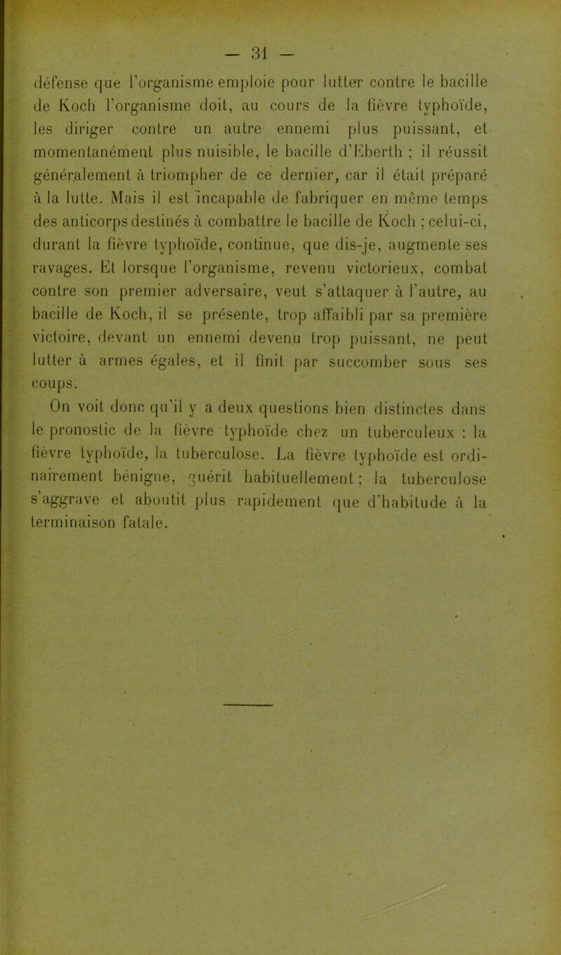 défense que l’organisme emploie pour lutter contre le bacille de Koch l’organisme doit, au cours de la fièvre typhoïde, les diriger contre un autre ennemi plus puissant, et momentanément plus nuisible, le bacille d’I^iberth ; il réussit généralement à triompher de ce dernier, car il était préparé à la lutte. Mais il est incapable de fabriquer en même temps des anticorps destinés à combattre le bacille de Koch ; celui-ci, durant la fièvre typhoïde, continue, que dis-je, augmente ses ravages. Et lorsque l’organisme, revenu victorieux, combat contre son premier adversaire, veut s’attaquer à l’autre, au bacille de Koch, il se présente, trop affaibli par sa première victoire, devant un ennemi devenu trop puissant, ne peut lutter à armes égales, et il finit par succomber sous ses coups. On voit donc qu’il y a deux questions bien distinctes dans le pronostic de la fièvre typhoïde chez un tuberculeux : la fièvre typhoïde, la tuberculose. La fièvre typhoïde est ordi- nairement bénigne, guérit habituellement; la tuberculose s aggrave et aboutit plus rapidement que d'habitude à la terminaison fatale.