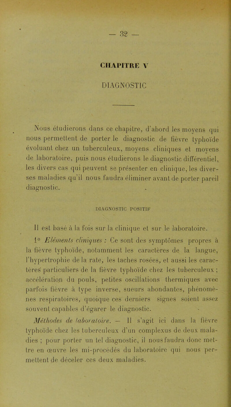 CHAPITRE V DIAGNOSTIC Nous étudierons dans ce chapitre, d’abord les moyens qui nous permettent de porter le diagnostic de fièvre typhoïde évoluant chez un tuberculeux, moyens cliniques et moyens de laboratoire, puis nous étudierons le diagnostic différentiel, les divers cas qui peuvent se présenter en clinique, les diver- ses maladies qu’il nous faudra éliminer avant de porter pareil diagnostic. DIAGNOSTIC POSITIF 11 est basé à la fois sur la clinique et sur le laboratoire. 1° Eléments cliniques : Ce sont des symptômes propres à la fièvre typhoïde, notamment les caractères de la langue, l’hypertrophie delà rate, les taches rosées, et aussi les carac- tères particuliers de la fièvre typhoïde chez les tuberculeux ; accélération du pouls, petites oscillations thermiques avec parfois fièvre à type inverse, sueurs abondantes, phénomè- nes respiratoires, cjuoique ces derniers signes soient assez souvent capables d’égarer le diagnostic. Méthodes de laboratoire. — 11 s’agit ici dans la fièvre typhoïde chez les tuberculeux d’un complexiis de deux mala- dies ; pour porter un tel diagnostic, il nous faudra donc met- tre en œuvre les mi-procédés du laboratoire qui nous per- mettent de déceler ces deux maladies.