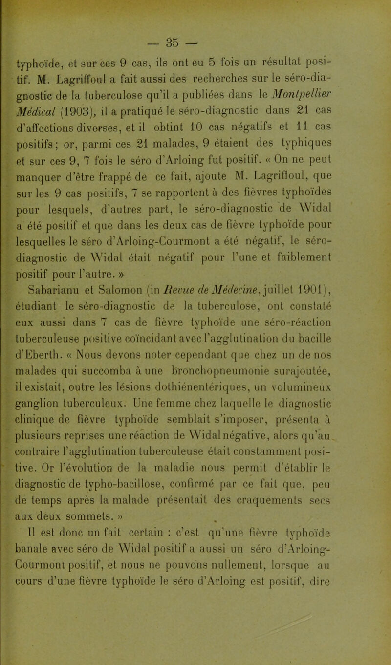 typhoïde, et sur ces 9 cas, ils ont eu 5 l'ois un résultat posi- tif. M. Lagriffoul a fait aussi des recherches sur le séro-dia- gnostic de la tuberculose (ju’il a publiées dans le Montpellier Médical (1903), il a pratiqué le séro-diagnostic dans 21 cas d’affections diverses, et il obtint 10 cas négatifs et 11 cas positifs; or, parmi ces 21 malades, 9 étaient des typhiques et sur ces 9, 7 fois le séro d’Arloing fut positif. « On ne peut manquer d’être frappé de ce fait, ajoute M. LagriHoul, que sur les 9 cas positifs, 7 se rapportent à des fièvres typhoïdes pour lesquels, d’autres part, le séro-diagnostic de Widal a été positif et que dans les deux cas de fièvre typhoïde pour lesquelles le séro d’Arloing-Courmont a été négatif, le séro- diagnostic de Widal était négatif pour l’une et faiblement positif pour l’autre. » Sabarianu et Salomon (in Berne de Médecine,1901), étudiant le séro-diagnostic de la tuberculose, ont constaté eux aussi dans 7 cas de fièvre typhoïde une séro-réaction tuberculeuse positive coïncidant avec l’agglutination du bacille d’Eberth. « Nous devons noter cependant que chez un de nos malades qui succomba aune bronchopneumonie surajoutée, il existait, outre les lésions dothiénentériques, un volumineux ganglion tuberculeux. Une femme chez lacjuelle le diagnostic clinique de fièvre typhoïde semblait s’imposer, présenta à plusieurs reprises une réaction de Widal négative, alors qu’au contraire l’agglutination tuberculeuse était constamment posi- tive. Or l’évolution de la maladie nous permit d’établir le diagnostic de typho-bacillose, confirmé par ce fait que, peu de temps après la malade [)résentait des craquements secs aux deux sommets. » « 11 est donc un fait certain : c’est qu’une fièvre typhoïde banale avec séro de W’idal positif a aussi un séro d’Arloing- Courmont positif, et nous ne pouvons nullement, lorsque au cours d’une fièvre typhoïde le séro d’Arloing est positif, dire