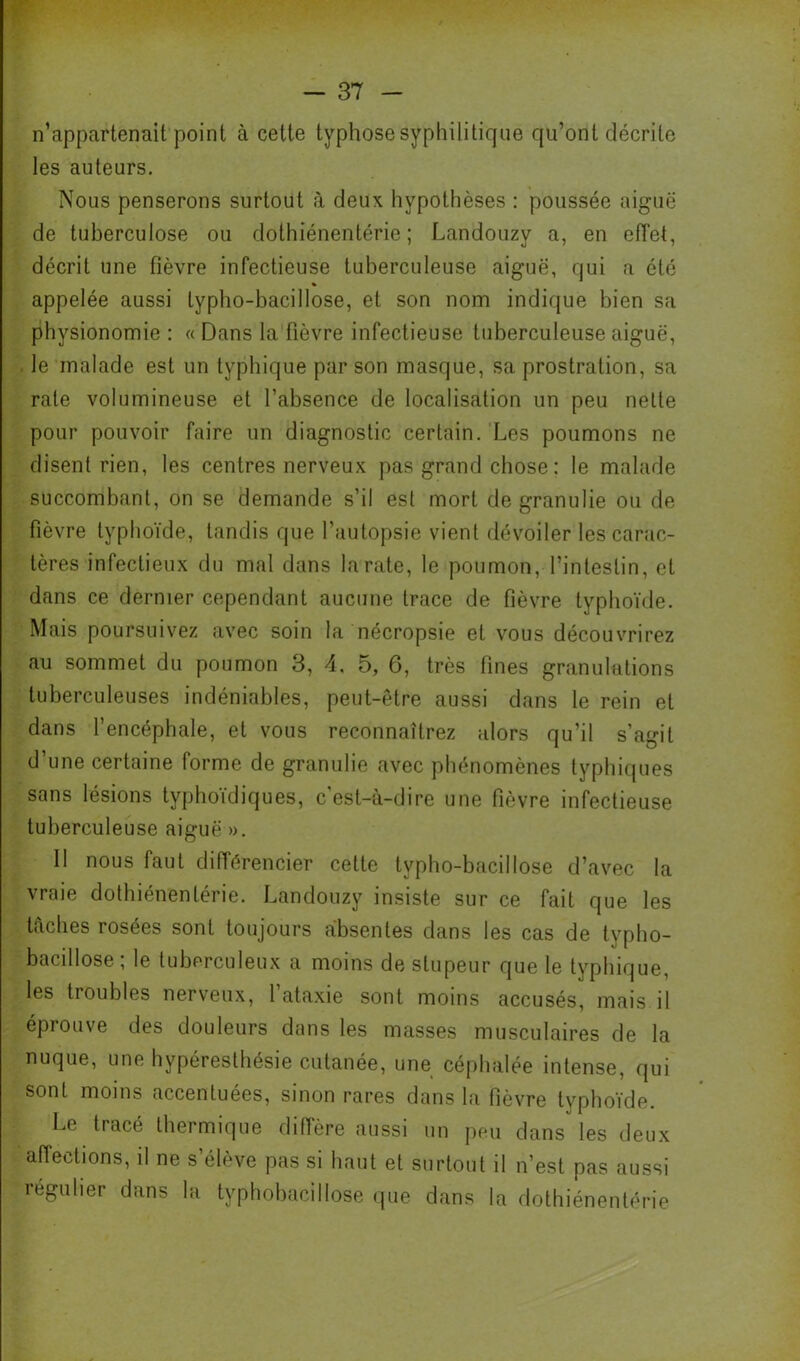 ! n’appartenait point à cette typhose syphilitique qu’ont décrite les auteurs. Nous penserons surtout à deux hypothèses : poussée aiguë de tuberculose ou dothiénentérie ; Landouzy a, en elTet, décrit une fièvre infectieuse tuberculeuse aiguë, qui a été % appelée aussi typho-bacillose, et son nom indique bien sa physionomie : « Dans la fièvre infectieuse tuberculeuse aiguë, le malade est un typhique par son masque, sa prostration, sa rate volumineuse et l’absence de localisation un peu nette pour pouvoir faire un diagnostic certain. Les poumons ne disent rien, les centres nerveux pas grand chose ; le malade succombant, on se demande s’il est mort de granulie ou de fièvre typhoïde, tandis que l’autopsie vient dévoiler les carac- tères infectieux du mal dans la rate, le poumon, l’intestin, et dans ce dernier cependant aucune trace de fièvre typhoïde. Mais poursuivez avec soin la nécropsie et vous découvrirez au sommet du poumon 3, 4, 5, 6, très fines granulations tuberculeuses indéniables, peut-être aussi dans le rein et dans l’encéphale, et vous reconnaîtrez alors qu’il s’agit d une certaine forme de granulie avec phénomènes typhicpies sans lésions typhoïdiques, c'est-à-dire une fièvre infectieuse tuberculeuse aiguë ». Il nous faut différencier cette typho-bacillose d’avec la vraie dothiénentérie. Landouzy insiste sur ce fait que les taches rosées sont toujours absentes dans les cas de typho- bacillose; le tuberculeux a moins de stupeur que le typhique, les troubles nerveux, 1 ataxie sont moins accusés, mais il éprouve des douleurs dans les masses musculaires de la nuque, une hypéresthésie cutanée, une céphalée intense, qui sont moins accentuées, sinon rares dans la fièvre typhoïde. Le tracé thermique diffère aussi un peu dans les deux affections, il ne s’élève pas si haut et surtout il n’est pas aussi régulier dans la typhobacillose cpie dans la dothiénentérie