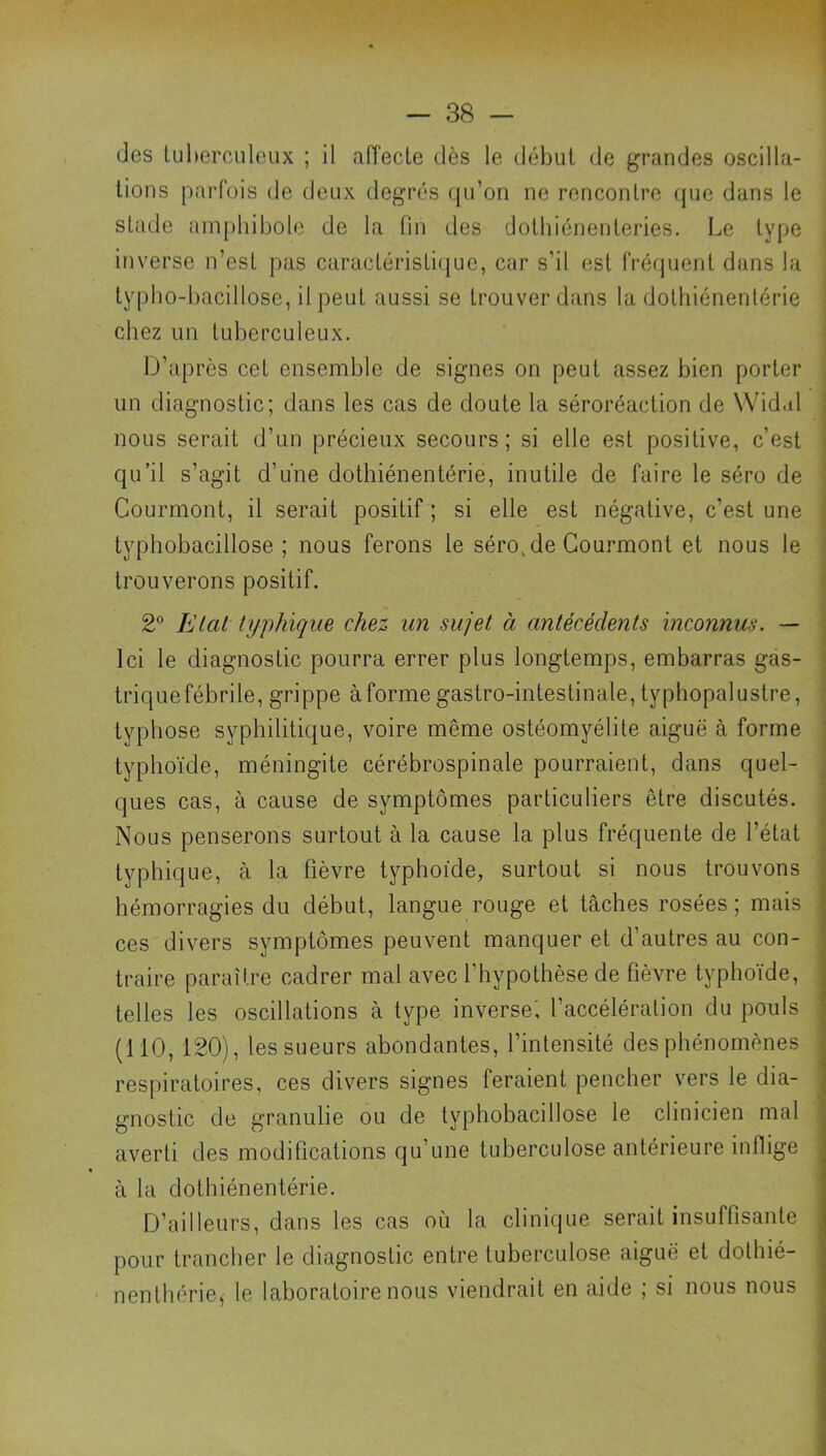 des Uiherculoiix ; il aiïecle dès le début de grandes oscilla- tions parfois de deux degrés qu’on ne rencontre que dans le stade amphibole de la fin des dothiénenteries. Le type inverse n’est pas caractéristi(jue, car s’il est frécpient dans la ly[)lio-bacillose, il peut aussi se trouver dans lu dothiénentérie chez un tuberculeux. iJ’après cet ensemble de signes on peut assez bien porter un diagnostic; dans les cas de doute la séroréaction de Wid.il i nous serait d’un précieux secours; si elle est positive, c’est . qu’il s’agit d’une dothiénentérie, inutile de faire le séro de ' Courmont, il serait positif ; si elle est négative, c’est une j typhobacillose ; nous ferons le séro,de Courmont et nous le ; trouverons positif. ^ 2 Elai typhique chez un sujet à antécédents inconnus. — | Ici le diagnostic pourra errer plus longtemps, embarras gas- - triquefébrile, grippe àforme gastro-intestinale, typhopalustre, ' typhose syphilitique, voire même ostéomyélite aiguë à forme • typhoïde, méningite cérébrospinale pourraient, dans quel- • ques cas, à cause de symptômes particuliers être discutés, i Nous penserons surtout à la cause la plus fréquente de l’état typhique, à la fièvre typhoïde, surtout si nous trouvons hémorragies du début, langue rouge et tâches rosées ; mais ces divers symptômes peuvent manquer et d’autres au con- traire paraître cadrer mal avec l’hypothèse de fièvre typhoïde, telles les oscillations à type inverse', l’accélération du pouls (110, 120), les sueurs abondantes, l’intensité des phénomènes respiratoires, ces divers signes feraient pencher vers le dia- gnostic de granulie ou de typhobacillose le clinicien mal averti des modifications qu’une tuberculose antérieure inflige à la dothiénentérie. D’ailleurs, dans les cas où la clinique serait insuffisante pour trancher le diagnostic entre tuberculose aiguë et dotbié- nenthérie, le laboratoire nous viendrait en aide ; si nous nous