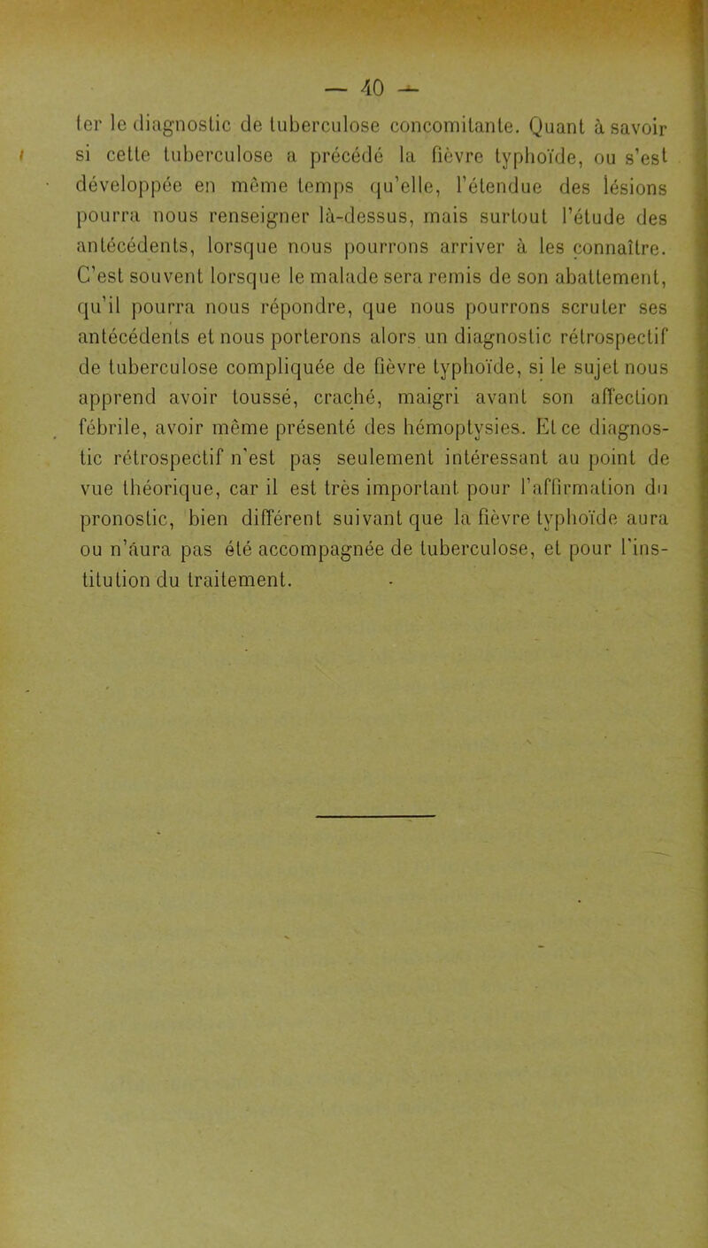 ter le diagnostic de tuberculose concomitante. Quant à savoir si cette tuberculose a précédé la fièvre typhoïde, ou s’est développée en même temps (ju’elle, l’étendue des lésions pourra nous renseigner là-dessus, mais surtout l’étude des antécédents, lorsque nous pourrons arriver à les connaître. C’est souvent lorsque le malade sera remis de son abattement, qu’il pourra nous répondre, que nous pourrons scruter ses antécédents et nous porterons alors un diagnostic rétrospectif de tuberculose compliquée de fièvre typhoïde, si le sujet nous apprend avoir toussé, craché, maigri avant son affection fébrile, avoir même présenté des hémoptysies. Et ce diagnos- tic rétrospectif n’est pas seulement intéressant au point de vue théorique, car il est très important pour raflirmation du pronostic, bien différent suivant que la fièvre typhoïde aura ou n’âura pas été accompagnée de tuberculose, et pour l'ins- titution du traitement.