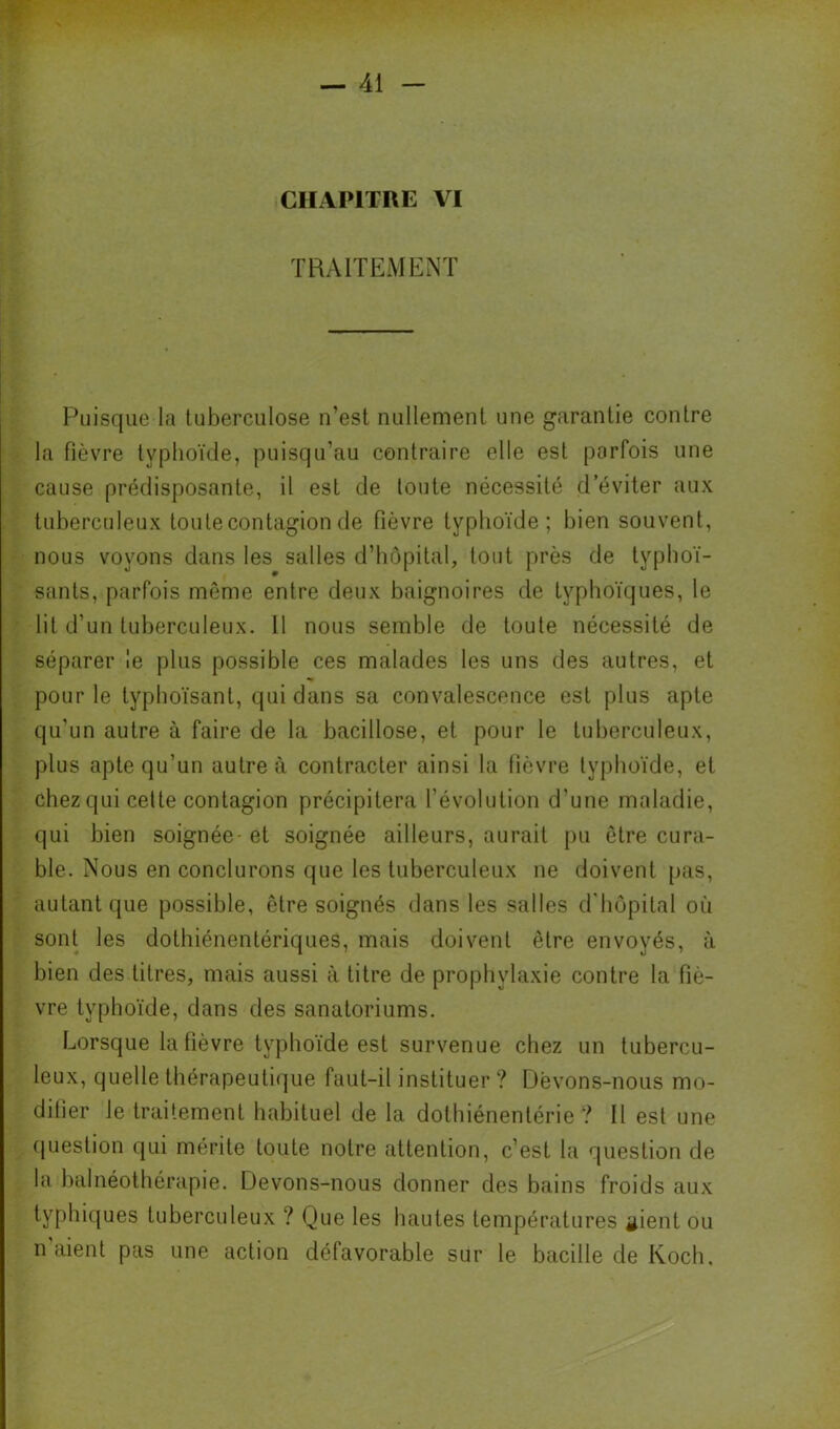 CHAPITRE VI TRAITEMENT Puisque la tuberculose n’est nullement une garantie contre la fièvre typhoïde, puisqu’au contraire elle est parfois une cause prédisposante, il est de toute nécessité d’éviter aux tuberculeux toute contagion de fièvre typhoïde; bien souvent, nous voyons dans les salles d’hôpital, tout près de typhoï- sants, parfois même entre deux baignoires de typhoïques, le lit d’un tuberculeux. 11 nous semble de toute nécessité de séparer le plus possible ces malades les uns des autres, et pour le typlioïsant, qui dans sa convalescence est plus apte qu’un autre à faire de la bacillose, et pour te tuberculeux, plus apte qu’un autre à contracter ainsi la fièvre typhoïde, et chez qui celte contagion précipitera l’évolution d’une maladie, qui bien soignée- et soignée ailleurs, aurait pu être cura- ble. Nous en conclurons que les tuberculeux ne doivent pas, autant que possible, être soignés dans les salles d'hôpital où sont les dotbiénentériques, mais doivent être envoyés, à bien des titres, mais aussi à titre de prophylaxie contre la fiè- vre typhoïde, dans des sanatoriums. Lorsque la fièvre typhoïde est survenue chez un tubercu- leux, quelle thérapeuti(jue faut-il instituer ? Dëvons-nous mo- difier le traitement habituel de la dotbiénentérie ? Il est une (paestion qui mérite toute notre attention, c’est la question de la balnéotbérapie. Devons-nous donner des bains froids aux typhiques tuberculeux ? Que les hautes températures gient ou n aient pas une action défavorable sur le bacille de Koch,