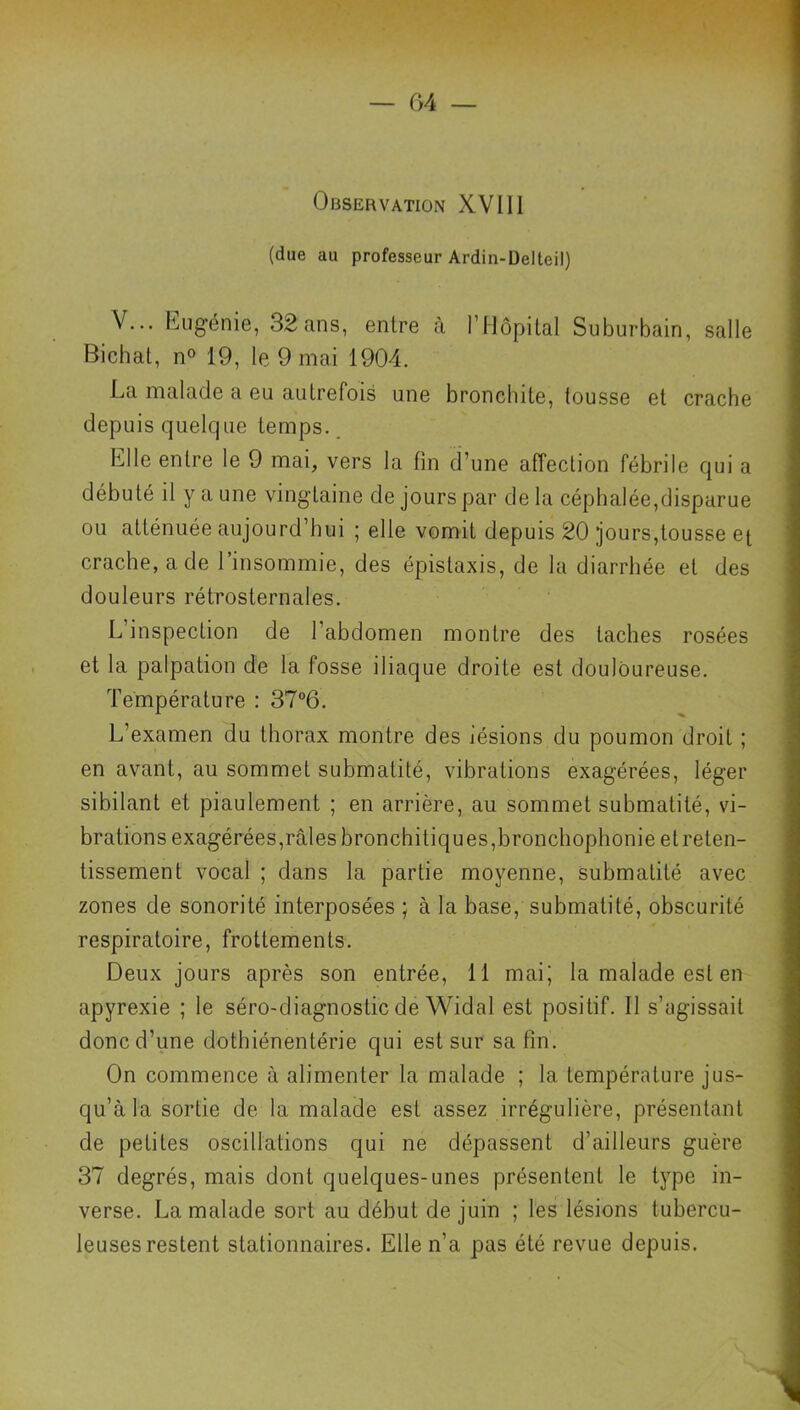 — G4 Observation XVII1 (due au professeur Ardin-Delteil) V... hugénie, 32 ans, entre à l’Hôpital Suburbain, salle Bichat, n® 19, le 9 mai 1904. La malade a eu autrefois une bronchite, tousse et crache depuis quelc|Lie temps.. Elle entre le 9 mai, vers la fin d’une affection fébrile qui a débuté il y a une vingtaine de jours par de la céphalée,disparue ou atténuée aujourd’hui ; elle vomit depuis 20 jours,tousse e^ crache, a de 1 insommie, des épistaxis, de la diarrhée et des douleurs rétrosternales. L’inspection de l’abdomen montre des taches rosées et la palpation de la fosse iliaque droite est douloureuse. Température : 37°6. L’examen du thorax montre des lésions du poumon droit ; en avant, au sommet submalité, vibrations exagérées, léger sibilant et piaulement ; en arrière, au sommet submatité, vi- brations exagérées,râles bronchitiques,bronchophonie etreten- tissement vocal ; dans la partie moyenne, submatité avec zones de sonorité interposées ; à la base, submatité, obscurité respiratoire, frottements. Deux jours après son entrée, 11 mai; la malade est en apyrexie ; le séro-diagnostic de Widal est positif. II s’agissait donc d’une dothiénentérie qui est sur sa fin. On commence à alimenter la malade ; la température jus- qu’à la sortie de la malade est assez irrégulière, présentant de petites oscillations qui ne dépassent d’ailleurs guère 37 degrés, mais dont quelques-unes présentent le type in- verse. La malade sort au début de juin ; les lésions tubercu- leuses restent stationnaires. Elle n’a pas été revue depuis.