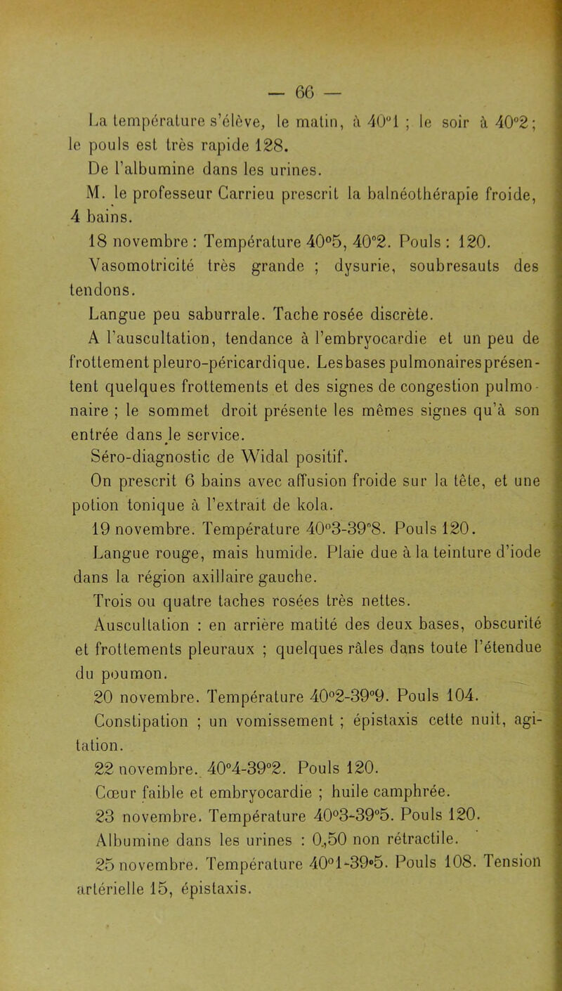 La température s’élève, le matin, à 401 ; le soir à 40°2; le pouls est très rapide 128. De l’albumine dans les urines. M. le professeur Garrieu prescrit la balnéothérapîe froide, 4 bains. 18 novembre : Température 40®5, 40*’2. Pouls ; 120. Vasomotricité très grande ; dysurie, soubresauts des tendons. Langue peu saburrale. Tache rosée discrète. A l’auscultation, tendance à l’embryocardie et un peu de frottement pleuro-péricardique. Lesbasespulmonairesprésen- tent quelques frottements et des signes de congestion pulmo- naire ; le sommet droit présente les mêmes signes qu’à son entrée dans le service. Séro-diagnostic de Widal positif. On prescrit 6 bains avec affusion froide sur la tête, et une potion tonique à l’extrait de kola. 19 novembre. Température 40^’3-39''8. Pouls 120. Langue rouge, mais humide. Plaie due à la teinture d’iode dans la région axillaire gauche. Trois ou quatre taches rosées très nettes. Auscultation ; en arrière matité des deux bases, obscurité et frottements pleuraux ; quelques râles dans toute l’étendue du poumon. 20 novembre. Température 40°2-39°9. Pouls 104. Constipation ; un vomissement ; épistaxis cette nuit, agi- tation. 22 novembre. 40°4-39°2. Pouls 120. Cœur faible et embryocardie ; huile camphrée. 23 novembre. Température 40®3-39°5. Pouls 120. Albumine dans les urines : 0.,50 non rétractile. 25 novembre. Température 40°l-39®5. Pouls 108. Tension artérielle 15, épistaxis.