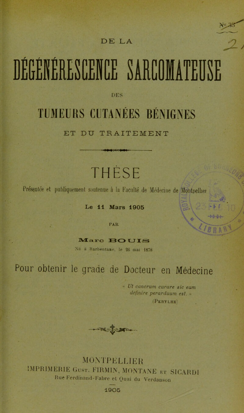 DE LA DES TUMEUliS CETANÉES BÉNIGNES ET DU TRAITEMENT THÈSE Présentôe et piihliqiietneiit soutenue à la Faculté de Médecine de Montpellier Le 11 Mars 1905 PAR nVOCarc B<Z> CJ IS \6 à Barbentaap, le 26 mai 1878 Pour obtenir le grade de Docteur en Médecine «' Ut cancrum curare sic eum definire perarduum est. » (Perylhe muntpklljhh IMPHIMEHIE Oust. FIRMIN, MONTANE kt SlCAHlJ Hue Ferdinand-Fabre et Ouai du Verdanson 1906