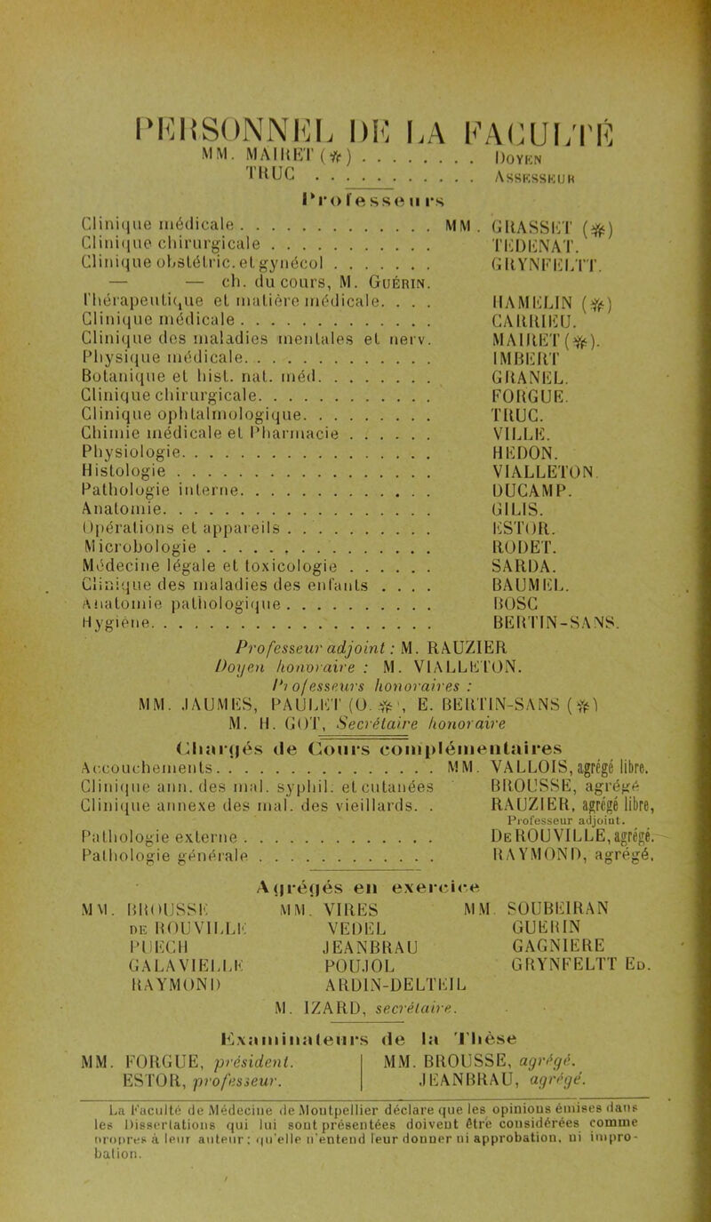 l'KHSONNKL DK I.A KAKUl/l'K MM. MAlUhr(vif) Doykn Assksskuk l‘r<) l e sse II rs Cliniciue médicale MM. GUASSKT (i^) Clini(iue chirurgicale TICDKNAT. Clinique ühâlélric.elgynécol GllYNKKLTT. — — ch. du cours, M. Guérin. rhérapeuti(,ue el maliêre médicale. . . . IIAMIiLlN (Yé) Clinique médicale CAlllÜlilU. Clinique dos maladies menlales el nerv. MAlRET(f(‘). Physique médicale IMBERT Bolani(iue el hisl. nal. méd GRANEL. Clinique chirurgicale EORGUE. Clinique ophtalmologique TRUC. Chimie médicale el Pharmacie VILLE. Physiologie HEDON. Histologie VIALLETON. Palholugie interne DUCAMP. Anatomie GILIS. Opérations et appareils . l'iSTOR. Microbologie RüDET. Médecine légale et toxicologie SARDA. Clinique des maladies des enfants .... BAUMEL. Anatomie pathologitpie BOSC Hygiène BEBTIN-SANÿ. Professeur adjoint : M. RAUZIER Doyen honoraire : M. VIALLETON. P? of essenrs honoraires : MM. .lAUMES, PAULET (ü. Yéh E. BERTIN-SANS ( M. H. GOT, Secrétaire honoraire <RiîH(jés (le Coui'S coiniilémeiitaires Ac.couchements MM. VALLOIS,agrégé libre. Clini(jue ann. des mal. syphil. et cutanées BROUSSE, agrégé Clinique annexe des mal. des vieillards. . RAUZIER, agrégé libre, Professeur adjoint. Pathologie externe DeROUVILLE,agrégé.' Pathologie générale RAYMOND, agrégé. A<n*é()és en exeiuîice M\l. BROUSSE MM. VIRES MM. SÜUBEIRAN DE BOIJVILLE VEDEL GUERIN iniECIl JEANBRAU GAGNIERE GALAVIELLK POUJOL GRYNEELTT Ed. RAYMOND ARÜIN-ÜELTEIL M. IZARD, secrétaire. l^L\:miiiia(eiir.s de la 'l'Iièse MM. FOUGUE, président. MM. BROUSSE, agrégé. ESTOR, professeur. JEANBRAU, agrégé. Lii Faculté de Médecine de Moutpeilier déclare que les^ opinious émises dans les Dissciiatioiis qui lui sout présentées doivent être considérées comme nropres à leur auteur ; qu’elle n'entend leur donner ni approbation, ni impro- balion.