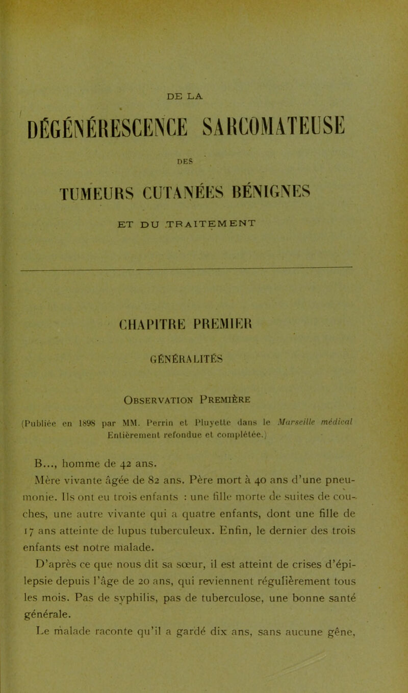 DE LA DÉGÉNÉRESCENCE SARCOMATEUSE DES TUMEURS CUl’AlNÉES BÉNIGNES ET DU .TB AlTEM ENT CHAPITRE PREMIER GÉNÉRALITÉS Observation Première (Publiée en 1898 par MM. Perrin et Pluyette dans le Marseille médical Entièrement refondue et complétée.) B..., homme de 42 ans. Mère vivante âgée de 82 ans. Père mort à 40 ans d’une pneu- monie. Ils ont eu trois enfants : une fille morte de suites de cou- ches, une autre vivante qui a quatre enfants, dont une fille de 17 ans atteinte de lupus tuberculeux. Enfin, le dernier des trois enfants est notre malade. D’après ce que nous dit sa .sœur, il est atteint de crises d’épi- lepsie depuis l’âge de 20 ans, qui reviennent régulièrement tous les mois. Pas de syphilis, pas de tuberculose, une bonne santé générale. Le rnalade raconte qu’il a gardé dix ans, sans aucune gène,