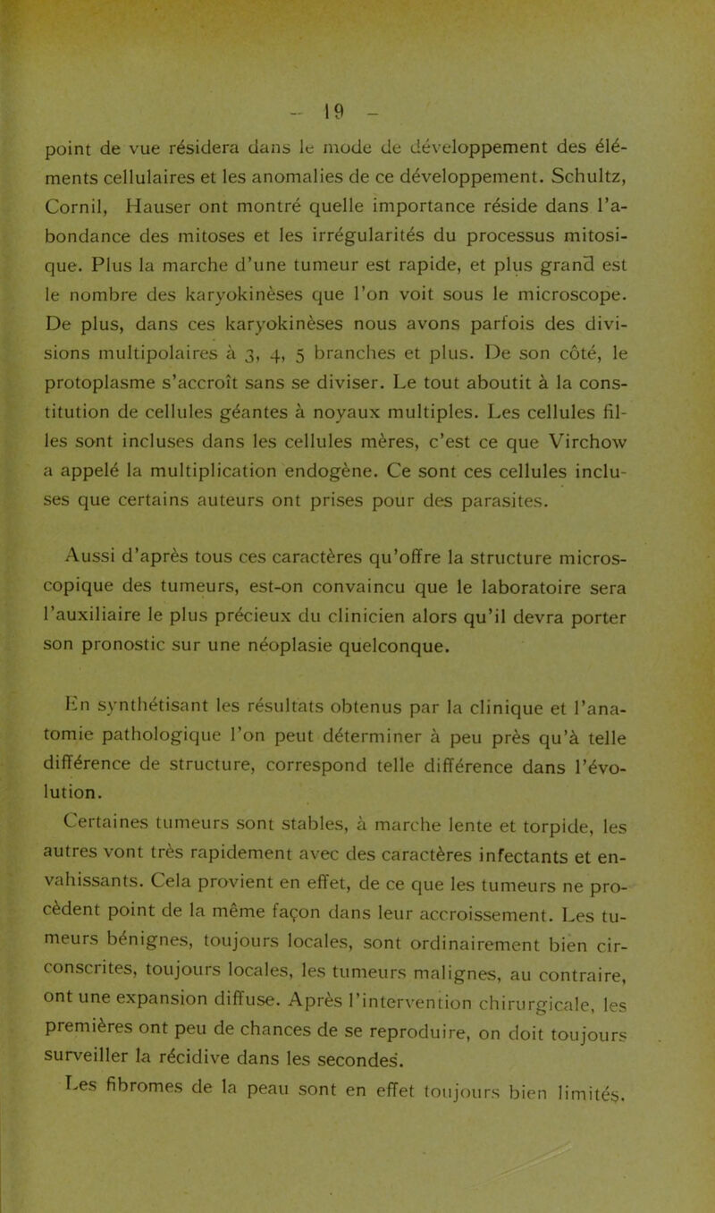 point de vue résidera dans le mode de développement des élé- ments cellulaires et les anomalies de ce développement. Schultz, Cornil, Hauser ont montré quelle importance réside dans l’a- bondance des mitoses et les irrégularités du processus mitosi- que. Plus la marche d’une tumeur est rapide, et plus grand est le nombre des karyokinèses que l’on voit sous le microscope. De plus, dans ces karyokinèses nous avons parfois des divi- sions multipolaires à 3, 4, 5 branches et plus. De son côté, le protoplasme s’accroît sans se diviser. Le tout aboutit à la cons- titution de cellules géantes à noyaux multiples. Les cellules fil- les sont incluses dans les cellules mères, c’est ce que Virchow a appelé la multiplication endogène. Ce sont ces cellules inclu- ses que certains auteurs ont prises pour des parasites. .A.ussi d’après tous ces caractères qu’offre la structure micros- copique des tumeurs, est-on convaincu que le laboratoire sera l’auxiliaire le plus précieux du clinicien alors qu’il devra porter son pronostic sur une néoplasie quelconque. Iin synthétisant les résultats obtenus par la clinique et l’ana- tomie pathologique l’on peut déterminer à peu près qu’à telle différence de structure, correspond telle différence dans l’évo- lution. Certaines tumeurs sont stables, à marche lente et torpide, les autres vont très rapidement avec des caractères infectants et en- vahissants. Cela provient en effet, de ce que les tumeurs ne pro- cèdent point de la même façon dans leur accroissement. Les tu- meurs bénignes, toujours locales, sont ordinairement bien cir- conscrites, toujours locales, les tumeurs malignes, au contraire, ont une expansion diffuse. Après l’intervention chirurgicale, les premières ont peu de chances de se reproduire, on doit toujours surveiller la récidive dans les secondes. Les fibromes de la peau sont en effet toujours bien limités.