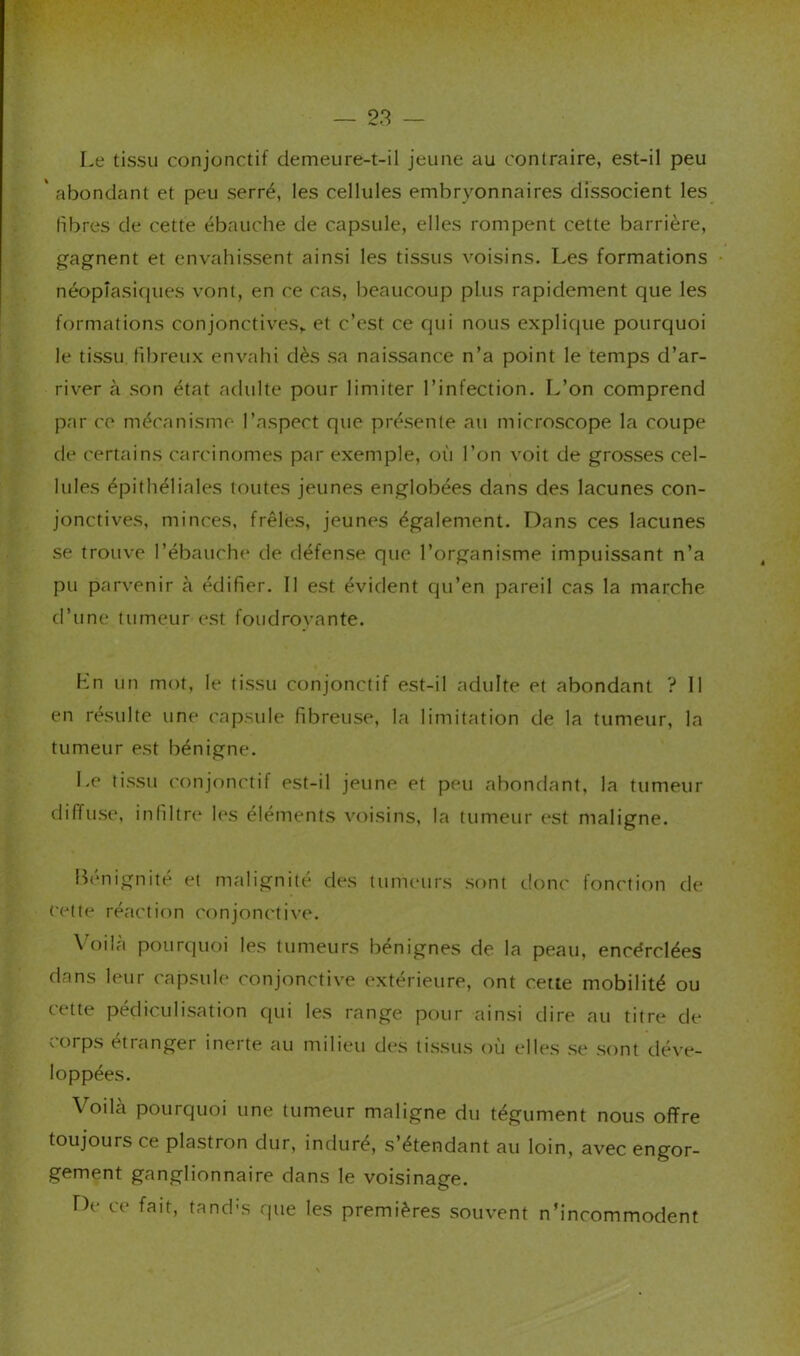Le tissu conjonctif demeure-t-il jeune au contraire, est-il peu ' abondant et peu serré, les cellules embryonnaires dissocient les libres de cette ébauche de capsule, elles rompent cette barrière, gagnent et envahissent ainsi les tissus voisins. Les formations néoplasiques vont, en ce cas, beaucoup plus rapidement que les formations conjonctives,, et c’est ce qui nous explique pourquoi le ti.ssu fibreux envahi dès .sa naissance n’a point le temps d’ar- river à .son état adulte pour limiter l’infection. L’on comprend par CO mécanisme l’aspect que pré.sente au microscope la coupe de certains carcinomes par exemple, où l’on voit de grosses cel- lules épithéliales toutes jeunes englobées dans des lacunes con- jonctives, minces, frêles, jeunes également. Dans ces lacunes se trouve l’ébauchi* de défen.se que l’organisme impuissant n’a pu parvenir cà édifier. Il e.st évident qu’en pareil cas la marche d’une tumeur est foudrovante. Ln un mot, le tissu conjonctif est-il adulte et abondant ? 11 en résulte une capsule fibreuse, la limitation de la tumeur, la tumeur est bénigne. Le tissu crinjonctif est-il jeune et peu abondant, la tumeur diffuse, infiltre les éléments voisins, la tumeur est maligne. Bénignité et malignité des tumeurs .sont donc fonction de cette réaction conjonctive. \’oiIcà pourquoi les tumeurs bénignes de la peau, encérclées dans leur capsule conjonctive extérieure, ont cette mobilité ou cette pédiculi.sation qui les range pour ainsi dire au titre de corps étranger inerte au milieu des ti.ssus où elles .se .sont déve- loppées. Voilcà pourquoi une tumeur maligne du tégument nous offre toujours ce plastron dur, induré, s’étendant au loin, avec engor- gement ganglionnaire dans le voisinage. De ce fait, tand-s que les premières .souvent n’incommodent