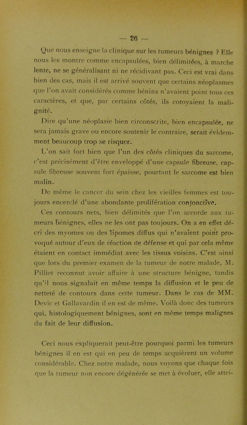 ^)ut^ nous enseigne la clinique sur les tumeurs bénignes ? Elle nous les montre comme encapsulées, bien délimitées, à marche lente, ne se généralisant ni ne récidivant pas. Ceci est vrai dans bien des cas, mais il est arrivé souvent que certains néoplasmes que l’on avait considérés comme bénins n’avaient point tous ces caractères, et que, par certains côtés, ils côtoyaient la mali- gnité. Dire qu’une néoplasie bien circonscrite, bien encapsulée, ne sera jamais grave ou encore soutenir le contraire, serait évidem- ment beaucoup trop se risquer. L’on sait fort bien que l’un des côtés cliniques du sarcome, c’est précisément d’être enveloppé d’une capsule fibreuse, cap- sule fibreuse souvent fort épaisse, pourtant le sarcome est bien malin. De même le cancer du sein chez les vieilles femmes est tou- jours encerclé d’une abondante prolifération conjonctive. Ces contours nets, bien délimités que l’on accorde aux tu- meurs bénignes, elles ne les ont pas toujours. On a en effet dé- cri des myomes ou des lipomes diffus qui n’avaient point pro- voqué autour d’eux de réaction de défense et qui par cela même étaient en contact immédiat avec les tissus voisins. C’est ainsi que lors du premier examen de la tumeur de notre malade, M. Pilliet reconnut avoir affaire à une structure bénigne, tandis qu’il nous signalait en même temps la diffusion et le peu de netteté de contours dans cette tumeur. Dans le cas de MM. Dévie et Gallavardin il en est de même. Voilà donc des tumeurs qui, histologiquement bénignes, sont en même temps malignes du fait de leur diffusion. Ceci nous expliquerait peut-être pourquoi parmi les tumeurs bénignes il en est qui en peu de temps acquièrent un volume considérable. Chez notre malade, nous voyons que chaque fois que la tumeur non encore dégénérée se met à évoluer, elle attei-