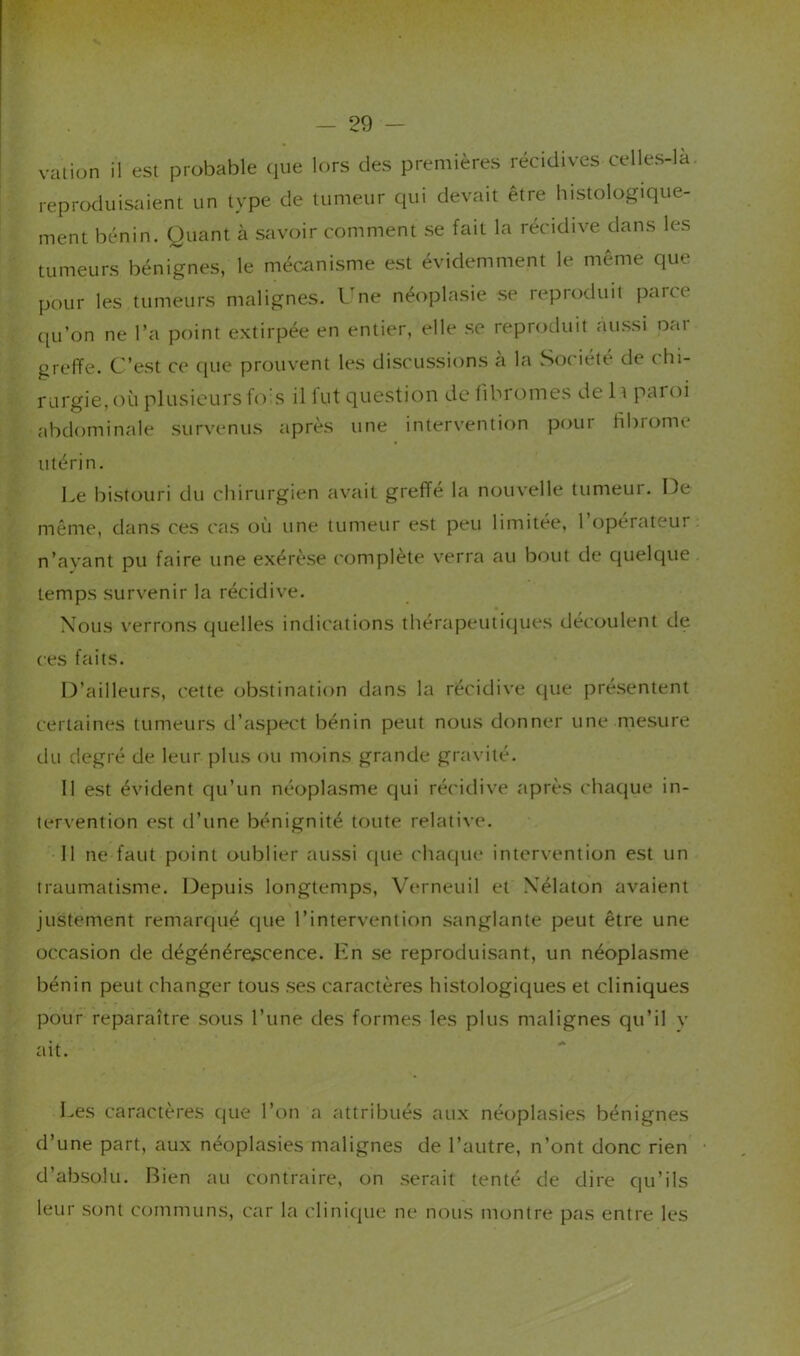 valion il est probable que lors des premières récidives celles-la. reprcKluisaient un type de tumeur qui devait être histologique- ment bénin. Quant à savoir comment se fait la récidive dans les tumeurs bénignes, le méc.anisme est évidemment le même que pour les tumeurs malignes. l.ne néoplasie se reproduit parce qu’on ne l’a point extirpée en entier, elle se reproduit aussi oar greffe. C’est ce que prouvent les discussions à la Société de chi- rurgie, où plusieurs s il lut question de fibromes de 11 pat oi abdominale survenus après une intervention pour fibrome utérin. Le bistouri du chirurgien avait greffé la nouvelle tumeur. De même, dans ces cas où une tumeur est peu limitée, l’opérateur n’ayant pu faire une exérèse complète v'erra au bout de quelque temps survenir la récidive. Xous verrons quelles indications thérapeutiques découlent de ces faits. D’ailleurs, cette obstination dans la récidive que présentent certaines tumeurs d’aspect bénin peut nous donner une mesure du degré de leur plus ou moins grande gravité. Il est évident qu’un néoplasme qui récidive après chaque in- tervention est d’une bénignité toute relative. 11 ne faut point oublier aussi c|ue chaque intervention est un traumatisme. Depuis longtemps, Verneuil et Xélaton avaient justement remarqué que l’intervention sanglante peut être une occasion de dégénérescence. Kn se reproduisant, un néoplasme bénin peut changer tous ses caractères histologiques et cliniques pour reparaître sous l’une des formes les plus malignes qu’il v ait. Les caractères que l’on a attribués aux néoplasies bénignes d’une part, aux néoplasies malignes de l’autre, n’ont donc rien d’absolu. Rien au contraire, on serait tenté de dire qu’ils leur sont communs, car la clini(jue ne nous montre pas entre les