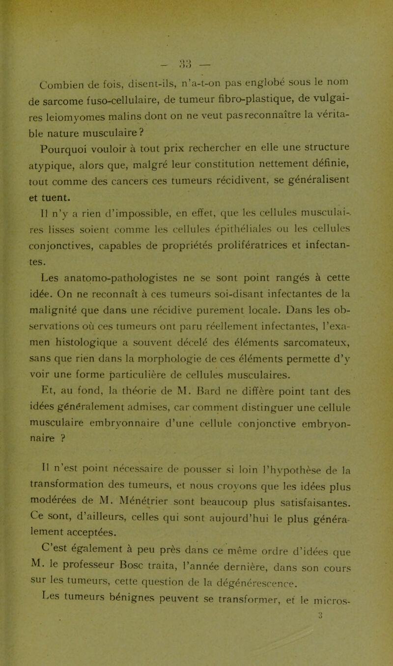 Conibien de fois, disent-ils, n a-t-on pas englobé sous le nom de sarcome fuso-cellulaire, de tumeur fibro-plastique, de vulgai- res léiomyomes malins dont on ne veut pas reconnaître la vérita- ble nature musculaire ? Pourquoi vouloir à tout prix rechercher en elle une structure atypique, alors que, malgré leur constitution nettement définie, tout comme des cancers ces tumeurs récidivent, se généralisent et tuent. 11 n’y a rien d’impossible, en effet, que les cellules musculai- res lisses soient comme les cellules épithéliales ou les cellules conjonctives, capables de propriétés prolifératrices et infectan- tes. Les anatomo-pathologistes ne se sont point rangés à cette idée. On ne reconnaît à ces tumeurs soi-disant infectantes de la malignité que dans une récidive purement locale. Dans les ob- servations où ces tumeurs ont paru réellement infectantes, l’exa- men histologique a souvent décelé des éléments sarcomateux, sans que rien dans la morphologie de ces éléments permette d’y voir une forme particulière de cellules musculaires. ht, au fond, la théorie de M. Bard ne diffère point tant des idées généralement admises, car comment distinguer une cellule musculaire embryonnaire d’une cellule conjonctive embryon- naire ? Il n’est point nécessaire de pousser si loin l’hvpothèse de la transformation des tumeurs, et nous croyons que les idées plus modérées de M. Ménétrier sont beaucoup plus satisfaisantes. Ce sont, d’ailleurs, celles qui sont aujourd’hui le plus généra- lement acceptées. C’est également à peu près dans ce même ordre d’idées que M. le professeur Bosc traita, l’année dernière, dans son cours sur les tumeurs, cette question de la dégénérescence. Les tumeurs bénignes peuvent se transformer, et le micros-