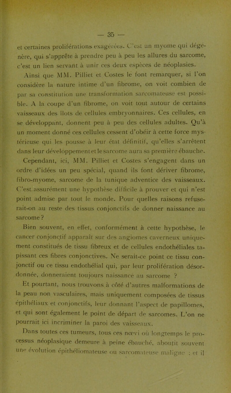 et certaines prolitérations exagéiées. C est un myume cjui dégé- néré, qui s’apprête à prendre peu à peu les allures du sarcome, c’est un lien servant à unir ces deux espèces de néoplasies. Ainsi que MM. Pilliet et Costes le font remarquer, si l’on considère la nature intime d’un fibrome, on voit combien de par sa constitution une iranstormation sarcomateuse est possi- ble. A la coupe d’un fibrome, on voit tout autour de certains vaisseaux des îlots de cellules embryonnaires. Ces cellules, en se développant, donnent peu à peu des cellules adultes. Qu’à un moment donné ces cellules cessent d’obéir à cette force mys- térieuse qui les pousse à leur état définitif, cju’elles s’arrêtent dans leur développementet lesarcome aura sa première ébauche. Cependant, ici, MM. Pilliet et Costes s’engagent dans un ordre d’idées un peu spécial, quand ils font dériver fibrome, fibro-myome, sarcome de la tunique adv^entice des vaisseaux, (est assurément une hypothèse difficile à prouver et qui n’est point admise par tout le monde. Pour cjuelles raisons refuse- rait-on au reste des tissus conjonctifs de donner naissance au sarcome ? Bien souvent, en effet, conformément à cette hvpothèse, le cancer conjonctif apparaît sur des angiomes caverneux uni{|ue- ment constitués de tissu fibreux et de cellules endothéliales ta- pissant ces fibres conjonctives. Ne serait-ce point ce tissu con- jonctif ou ce tissu endothélial qui, par leur prolifération désor- donnée, donneraient toujours naissance au sarcome ? I-vt pourtant, nous trouvons à côté d’autres malformations de la peau non vasculaires, mais uniquement composées de tissus épitheliaux et conjonctifs, leur donnant l’aspect tle papillomes, et qui sont également le. point de départ de sarcomes. L’on ne pourrait ici incriminer la paroi des vaisseaux. Dans toutes ces tumeurs, tous ces nœvi oîi longtemps le pro- cessus néoplasique demeure à peine ébaïu'hé, aboutit souvent un»' e\olution épithéliomateuse ou sarcomateuse m.align'e ; et il