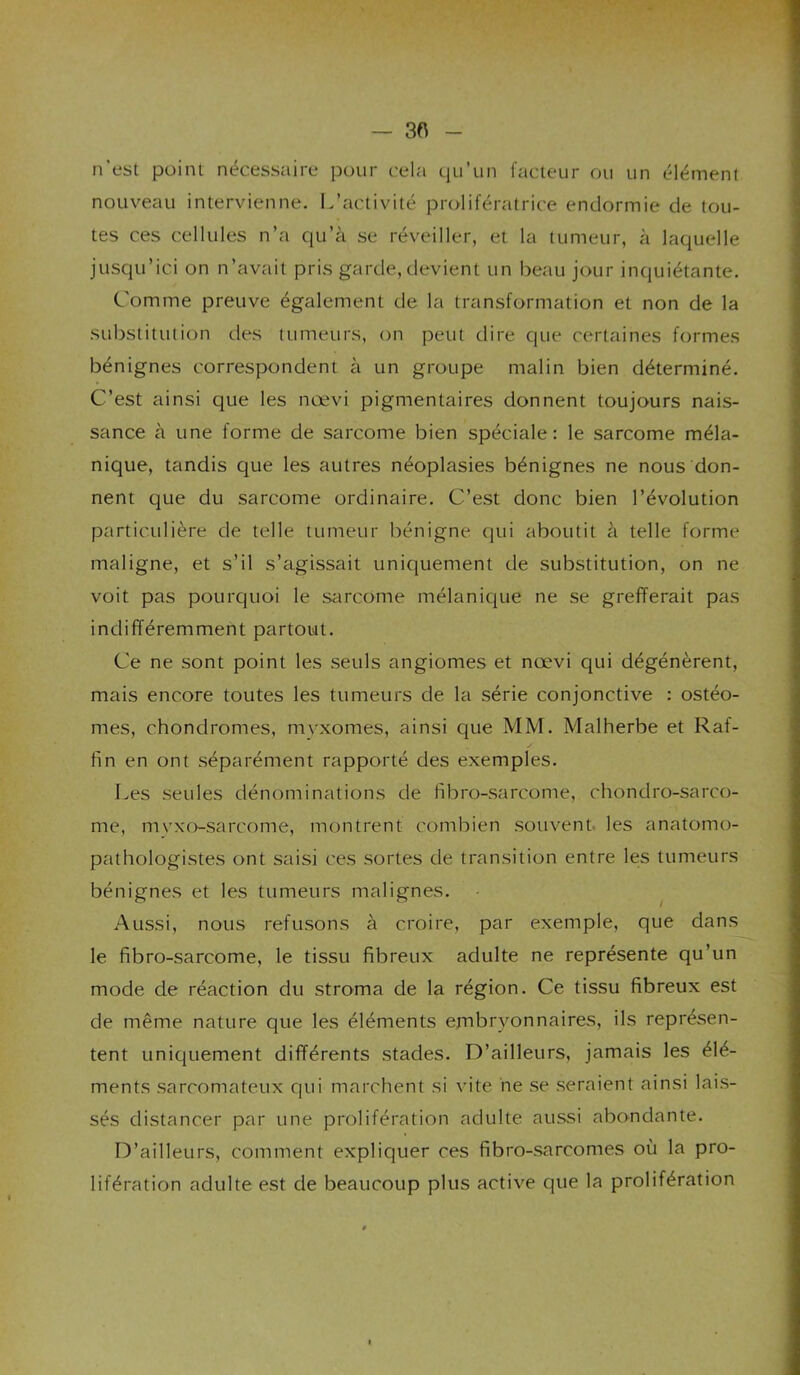 — 3ft n’est point nécessaire pour cela qu’un facteur ou un élément nouveau intervienne. L’activité prolifératrice endormie de tou- tes ces cellules n’a qu’à se réveiller, et la tumeur, à laquelle jusqu’ici on n’avait pris garde, devient un beau jour inquiétante. Comme preuve également de la transformation et non de la substitulion des tumeurs, on peut dire que certaines formes bénignes correspondent à un groupe malin bien déterminé. C’est ainsi que les nœvi pigmentaires donnent toujours nais- sance à une forme de sarcome bien spéciale: le sarcome méla- nique, tandis que les autres néoplasies bénignes ne nous don- nent que du sarcome ordinaire. C’est donc bien l’évolution particulière de telle tumeur bénigne qui aboutit à telle forme maligne, et s’il s’agissait unic[uement de substitution, on ne voit pas pourquoi le sarcome mélanicjue ne se grefferait pas indifféremment partout. Ce ne sont point les seuls angiomes et nœvi qui dégénèrent, mais encore toutes les tumeurs de la série conjonctive : ostéo- mes, chondromes, myxomes, ainsi que MM. Malherbe et Raf- fm en ont séparément rapporté des exemples. Les seules dénominations de fibro-sarcome, chondro-sarco- me, mvxo-sarcome, montrent combien souvent les anatomo- pathologistes ont saisi ces sortes de transition entre les tumeurs bénignes et les tumeurs malignes. ^ Aussi, nous refusons à croire, par exemple, que dans le fibro-sarcome, le tissu fibreux adulte ne représente qu’un mode de réaction du stroma de la région. Ce tissu fibreux est de même nature que les éléments embryonnaires, ils représen- tent uniquement différents stades. D’ailleurs, jamais les élé- ments sarcomateux qui marchent si vite ne se seraient ainsi lais- sés distancer par une prolifération adulte aiussi abondante. D’ailleurs, comment expliquer ces fibro-sarcomes où la pro- lifération adulte est de beaucoup plus active que la prolifération