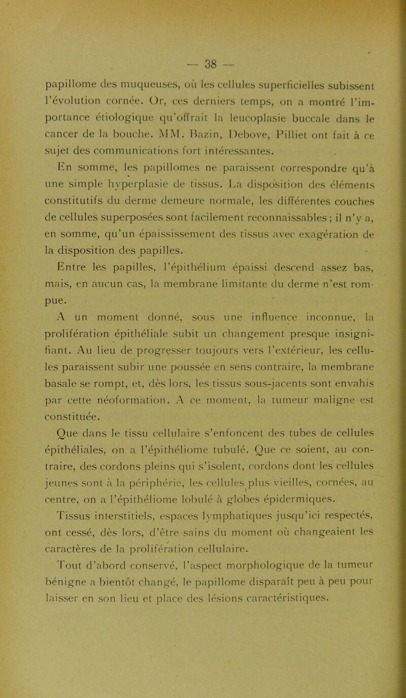 papillome des muqueuses, où les cellules superficielles subissent révolution cornée. Or, ces derniers temps, on a montré l’im- portance étiologique qu’offrait la leucoplasie buccale dans le cancer de la bouche. ]\IM. Bazin, 1 )ebove, Pilliet ont fait à ce sujet des communications f(jrt intéressantes. En somme, les papillomes ne paraissent correspondre qu’à une simple hyperplasie de tissus. La disposition des éléments constitutifs du derme demeure normale, les différentes couches de cellules superposées sont facilement reconnaissables ; il n’y a, en somme, qu’un épaississement des tissus avec exagération de la disposition des papilles. Entre les papilles, l’épithélium épaissi descend assez bas, mais, en aucun cas, la membrane limitante du derme n’est rom- pue. A un moment donné, sous une influence inconnue, la prolifération épithéliale subit un changement presque insigni- fiant. Au heu de progresser toujours vers l’extérieur, les cellu- les paraissent subir une poussée en sens contraire, la membrane basale se rompt, et, dès lors, les tissus sous-jacents sont envahis par cette néoformation. A ce moment, la tumeur maligne est constituée. Que dans le tissu cellulaire s’enfoncent des tubes de cellules épithéliales, on a l’épithéliome tubulé. Que ce soient, au con- traire, des cordons pleins qui s’isolent, cordons dont les cellules jeunes sont à la périphérie, les cellules plus vieilles, cornées, au centre, on a l’épithéliome lobulé à globes épidermiques. Tissus interstitiels, espaces lymphatiques jusqu’ici respectés, ont cessé, dès lors, d’être sains du moment où changeaient les caractères de la prolifération cellulaire. Tout d’abord conser^'é, l’aspect morphologique de la tumeur bénigne a bientôt changé, le papillome disparaît peu à peu pour laisser en son lieu et place des lésions caractéristiques.