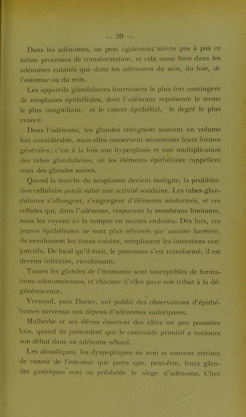 Dans les adénomes, on peut également'su ivre pas à pas ce même processus de transformation, et cela aussi bien dans les adénomes cutanés que dans les adénomes du sein, du foie, de l’estomac ou du rein. Les appareils glandulaires fournissent le plus fort contingent de néoplasies épithéliales, dont l’adénome représente le terme le plus insignifiant, et le cancer épithélial, le degré le plus avancé. Dans l’adénome, les glandes atteignent souvent un volume fort considérable, mais elles consei*\'ent néanmoins leurs formes générales: c’est à la fois une hyperplasie et une multiplication lies tubes glandulaires, où les éléments épithéliaux rappellent ceux des glandes sidnes. Quand la marche du néoplasme devient maligne, la proliféra- tion cellulaire paraît subir une activité soudaine. Les tubes glan- dulaires s’allongent, s’engorgent d’éléments néoformés, et ces cellules qui, dans l’adénome, respectent la membrane limitante, nous les voyons ici la rompre en maints endroits. Dès lors, ces jeunes épithéliums ne sont plus réfrénés par aucune barrière, ils envahissent les tissus voisins, remplissent les interstices con- jonctifs. De local Cju’il était, le processus s’est transformé, il est devenu infectant, envahissant. Toutes les glandes de l’économie sont susceptibles de forma- tions adénomateuses, et chacune il’elles pave son tribut à la dé- générescence. \ erneuil, puis Darier, ont publié des observations d’épithé- liomes survenus aux dépens d’adénomes sudoripares. Malherbe et ses élèves émettent il<\s idées un peu poussées loin, quand ils prétendent que le cancroïde primitif a toujours son début dans un adénome sébacé. Les alcooliques, les dyspeptiques ne sont si souvent atteints de cancer de l’estomac que parce que, peut-être, leurs glan- des gastriques’sont au préalable le siège d’adénome. Chez