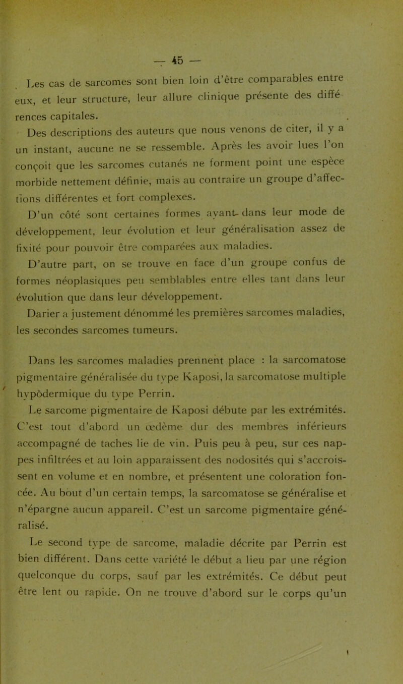 Les cas de sarcomes sont bien loin d’être comparables entre eux, et leur structure, leur allure clinique présente des diffé- rences capitales. Des descriptions des auteurs que nous venons de citer, il y a un instant, aucune ne se ressemble. Après les avoir lues l’on conçoit que les sarcomes cutanés ne forment point une espèce morbide nettement définie, mais au contraiie un groupe d affec- tions différentes et fort complexes. 13’un côté sont certaines formes ayanU dans leur mode de développement, leur évolution et leur généralisation assez de fixité pour pouvoir être comparées aux maladies. D’autre part, on se trouve en face d’un groupe confus de formes néoplasiques peu semblables entre elles ttint tlans leur évolution que dans leur développement. Darier a justement dénommé les premières sarccjmes maladies, les secondes sarcomes tumeurs. Dans les sarcomes maladies prennent place ; la sarcomatose pigmentaire généralisée du type Kaposi, la sarcomatose multiple hvpôdermique du type Perrin. Le sarcome pigmentaire de Kaposi débute par les extrémités. C’est tout d’abord un ix'dème dur des membres inférieurs accompagné de taches lie de vin. Puis peu à peu, sur ces nap- pes infiltrées et au loin apparaissent des nodosités qui s’accrois- sent en volume et en nombre, et présentent une coloration fon- cée. Au bout d’un certain temps, la sarcomatose se généralise et n’épargne aucun appareil. C’est un sarcome pigmentaire géné- ralisé. Le second type de snn'ome, maladie décrite par Perrin est bien différent. Dans cette variété le début a lieu par une région quelconque du corps, sauf par les extrémités. Ce début peut être lent ou rapide. On ne trouve d’abord sur le corps qu’un \